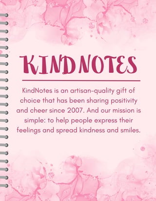 KINDNOTES
KindNotes is an artisan-quality gift of
choice that has been sharing positivity
and cheer since 2007. And our mission is
simple: to help people express their
feelings and spread kindness and smiles.
 
