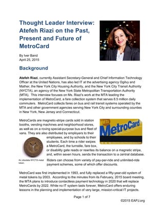 Page 1 of 7
©2015 EAPJ.org
Thought Leader Interview:
Atefeh Riazi on the Past,
Present and Future of
MetroCard
By Iver Band
April 25, 2015
Background
Atefeh Riazi, currently Assistant Secretary-General and Chief Information Technology
Officer at the United Nations, has also led IT at the advertising agency Ogilvy and
Mather, the New York City Housing Authority, and the New York City Transit Authority
(NYCTA), an agency of the New York State Metropolitan Transportation Authority
(MTA). This interview focuses on Ms. Riazi's work at the MTA leading the
implementation of MetroCard, a fare collection system that serves 8.5 million daily
commuters. MetroCard collects fares on bus and rail transit systems operated by the
MTA and other government agencies serving New York City and surrounding counties
in New York, New Jersey and Connecticut.
MetroCards are magnetic-stripe cards sold in station
booths, vending machines and neighborhood stores,
as well as on a roving special-purpose bus and fleet of
vans. They are also distributed by employers to their
employees, and by schools to their
students. Each time a rider swipes
a MetroCard, the turnstile, fare box,
or disability gate reads or rewrites its balance on a magnetic stripe,
and, within seven hours, sends the transaction to a central database.
Riders can choose from variety of pay-per-ride and unlimited-ride
payment schemes, some of which offer discounts.
MetroCard was first implemented in 1993, and fully replaced a fifty-year-old system of
metal tokens by 2003. According to the minutes from its February, 2015 board meeting,
the MTA plans to introduce contactless payment technology in 2020 that will replace
MetroCards by 2022. While no IT system lasts forever, MetroCard offers enduring
lessons in the planning and implementation of very large, mission-critical IT projects.
An obsolete NYCTA metal
token.
 