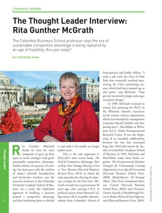 THOUGHT LEADER

The Thought Leader Interview:
Rita Gunther McGrath
The Columbia Business School professor says the era of
sustainable competitive advantage is being replaced by
an age of flexibility. Are you ready?

thought leader
1

R

ita Gunther McGrath
thinks it’s time for most
companies to give up their
quest to attain strategy’s holy grail:
sustainable competitive advantage.
Neither theory nor practice of strategy has kept pace with the realities
of today’s relatively boundaryless
and barrier-free markets, says the
associate professor at the Columbia
University Graduate School of Business. As a result, the traditional
approach of building a business
around a competitive advantage
and then hunkering down to defend

it and milk it for profits no longer
makes sense.
This is the core argument in
McGrath’s most recent book, The
End of Competitive Advantage: How
to Keep Your Strategy Moving as Fast
as Your Business (Harvard Business
Review Press, 2013), in which she
steps squarely into the ring of corporate strategy for the first time. McGrath started out in government 30
years ago, after earning a B.A. in
political science from Barnard College and an M.A. in public administration from Columbia’s School of

International and Public Affairs. “I
took a job with the City of New
York that eventually involved automating the City’s purchasing system, which had been manual up to
that point,” says McGrath. “That
got me interested in large-scale organizational change.”
In 1989, McGrath returned to
school, first pursuing her Ph.D. in
the Wharton School’s innovative
social systems sciences department,
which was founded by management
iconoclast Russell Ackoff, and then
joining Ian C. MacMillan at Wharton’s Sol C. Snider Entrepreneurial
Research Center. It was the beginning of an extended collaboration
between the two that continued
long after McGrath joined the faculty at Columbia’s Graduate School
of Business in 1993. McGrath and
MacMillan wrote three books together: The Entrepreneurial Mindset:
Strategies for Continuously Creating
Opportunity in an Age of Uncertainty
(Harvard Business School Press,
2000), MarketBusters: 40 Strategic
Moves That Drive Exceptional Business Growth (Harvard Business
School Press, 2005), and DiscoveryDriven Growth: A Breakthrough Process to Reduce Risk and Seize Opportunity (Harvard Business Press, 2009).

Photograph by Matthew Septimus

BY THEODORE KINNI

 