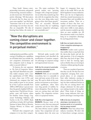 Those books’ themes—entrepreneurship, innovation, and growth
in fast-moving, uncertain markets—
are also woven into The End of Competitive Advantage. “All these pieces
of research that I’ve done over the
years came together,” says McGrath.
“Innovation used to be over there,
and strategy was over here, but now
they are inseparable. The idea of
learning from failure, the notion of

tors. The major conclusion: The
growth outliers were “pursuing
strategies with a long-term perspective on where they wanted to go, but
also with the recognition that whatever they were doing today wasn’t
going to drive their future growth.”
They are successful, McGrath
wrote, because they are “exploiting
temporary competitive advantages,
not sustainable ones.”

“Now the disruptions are
coming closer and closer together.
The competitive environment is
in perpetual motion.”
McGrath spoke recently with
strategy+business and described the
ramifications of transient competitive advantage on corporate strategy
and organizational structure.
S+B: Has the concept of sustainable
competitive advantage become
completely untenable?
MCGRATH: Well, it’s not untenable

everywhere, but it is untenable in
more and more sectors of the economy. We used to think of the competitive environment as one of punctuated equilibrium, where there
were long periods of stability between disruptions. Now the disruptions are coming closer and closer
together. The competitive environment is in perpetual motion.
S+B: Why is this happening?
MCGRATH: Because many of the

barriers to entry that once protected
companies and sectors have fallen.
The most obvious reason is globalization. Your competition isn’t just
the company down the street any

S+B: How can leaders determine
if their competitive advantages are
disappearing?
MCGRATH: Leaders need a process

that enables them to step back from
the day-to-day hustle and ask the
right questions. A lot of companies
don’t have that level of rigor. They
need to look for warning signs,
such as whether they are investing in
a business without getting the proper returns.
There are a number of questions
that they can ask. Do they have new
competitors emerging from unexpected places, or are companies
from other industries starting to
show an interest in what they’re doing? Are there traditional barriers to
entry that are coming down? Are
cheaper substitutes for their products making inroads in the marketplace? Those kinds of things are
pretty strong indicators that competitive advantage is starting to fade.

thought leader

studying business portfolios, and the
concept of building new capabilities
are all linked when you consider the
new competitive environment and
how companies need to change in
order to succeed within it.”
To buttress the core argument
in The End of Competitive Advantage, McGrath identified every publicly traded company with a market capitalization of US$1 billion
or more—there were 4,793—and
eliminated any company that had
been unable to grow its net income
by at least 5 percent annually from
2000 to 2009 (about 1 percent more
than the growth of global GDP during that time). That left just 10 companies, some well known, others
less familiar: Atmos Energy, Cognizant Technology Solutions, and
FactSet in the U.S.; HDFC Bank
and Infosys in India; ACS and Indra
Sistemas in Spain; Krka in Slovenia;
Tsingtao Brewery in China; and
Yahoo Japan.
McGrath then compared each
company to its top three competi-

longer; it’s companies from anywhere in the world. We’ve seen the
fall of regulation in many industries.
We’ve seen the rise of digitization,
which has created instantaneous information flows and incredibly fast
investment markets. There are a
number of forces that have converged to make attractive opportunities more visible to more players,
and the resources needed to go after
them are more available, too. All
these dynamics make it very hard to
hang on to competitive advantage
for any long period of time.

S+B: Is the loss of competitive
advantage a new dynamic in the
business world, or is it something
that has always existed?
MCGRATH: There have always been

industry transitions. We don’t ride
in horse-drawn carriages anymore,

2

 