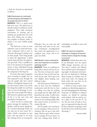 a little less focused on operational
excellence.
S+B: If businesses are continually
coming and going, what happens to
the people who work in them?
MCGRATH: This is a good news/

Olympics: You can miss one and
come back and work on the next
one. Continuous reconfiguration
also creates the opportunity to reconfigure your career, and to acquire new skills.
S+B: Wouldn’t career continuity be
even more important in a transientadvantage world?
MCGRATH: There are conditions to

being able to step in and out of a career. You have to keep your experience relevant. You can’t let your network ties get stale. You’ve got to be
very diligent about keeping your
skills up to date.
One of the pieces of bad news is
that we have very few traditional
mechanisms (and the few we have
are fading every day) for making
sure people get the right skills and
keep them up to date. I really worry
that our institutions of higher education are not teaching people what
they need to know to succeed in a
context like this.
On the upside, we’re starting to
see the emergence of lots of new institutions that are up to that challenge. Massive open online courses
are an example. If we are smart, we
will start making those kinds of

technologies accessible to more and
more people.
S+B: If the nature of competitive
advantage is changing, do business
schools need to change the strategy
curriculum?
MCGRATH: I think about that a lot.

If you helicopter over the typical
MBA strategy classroom, you see
“five forces” analysis and industry
focus and first-mover advantage being taught. As educators and as people who are dedicated to thinking
about strategy in a holistic way, we
need more tools. I’m hoping my
book makes the case that we do
some innovating ourselves.
I think we need to place more
emphasis on identifying opportunities and disengaging from declining
businesses. In addition to industry
analysis, we should be teaching
arena analysis. And we need to create a place in the mix for IT. To
me, the next wave of work in strategy is to rigorously develop the tool
kit that companies are going to need
for this brave new world of transient
advantage. +
Reprint No. 00239

strategy+business issue 74

thought leader
7

bad news story. The good news is
that the outliers I studied are terrific
employers. They make enormous
investments in training and in
making sure people have the tools
they need. Infosys has an education complex in Mysore, India, in
which it can train 14,000 people
per day.
The bad news is that in some
industries, such as retail and restaurants, companies tend to react to
transient advantage by taking it out
on their people. They bring people
in when the opportunity is good
and lay them off when the opportunity goes bad. That’s a problem we
have to fix, because it’s not good for
society to have individuals bearing
the brunt of this, nor is it good for
the companies in the long run.
It’s ironic that many companies
aren’t investing in people, but are
then prepared to pay through the
nose for people who have critical
abilities. A farsighted company realizes that human talent is one of the
few things that enable it to surf from
wave to wave of advantage. A company that treats people like disposable resources is going to get rewarded for it in the near term and
punished in the long term.
I don’t see this as a doom-andgloom message for employees. The
upsides could be pretty significant:
In a transient-advantage world, you
can step out of your career for a
while—climb a mountain or raise
kids—and step back in. It’s more
like making movies or running the

 