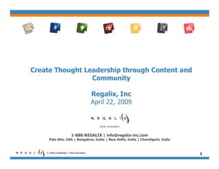 Create Thought Leadership through Content and
                 Community

                                             Regalix, Inc
                                             April 22, 2009


                                                think innovation


                            1-888-REGALIX | info@regalix-inc.com
      Palo Alto, USA | Bangalore, India | New Delhi, India | Chandigarh, India


    © 2006 Confidential | Think Innovation                                       1
 