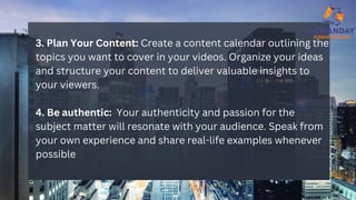 3. Plan Your Content: Create a content calendar outlining the
topics you want to cover in your videos. Organize your ideas
and structure your content to deliver valuable insights to
your viewers.
4. Be authentic: Your authenticity and passion for the
subject matter will resonate with your audience. Speak from
your own experience and share real-life examples whenever
possible
 