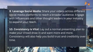 9. Leverage Social Media: Share your videos across different
social media platforms to reach a broader audience. Engage
with influencers and other thought leaders in your industry
to expand your reach.
10. Consistency is Vital: Lay out a normal presenting plan to
make your crowd draw in and want more and more.
Consistency will also help you build trust and credibility over
time.
 