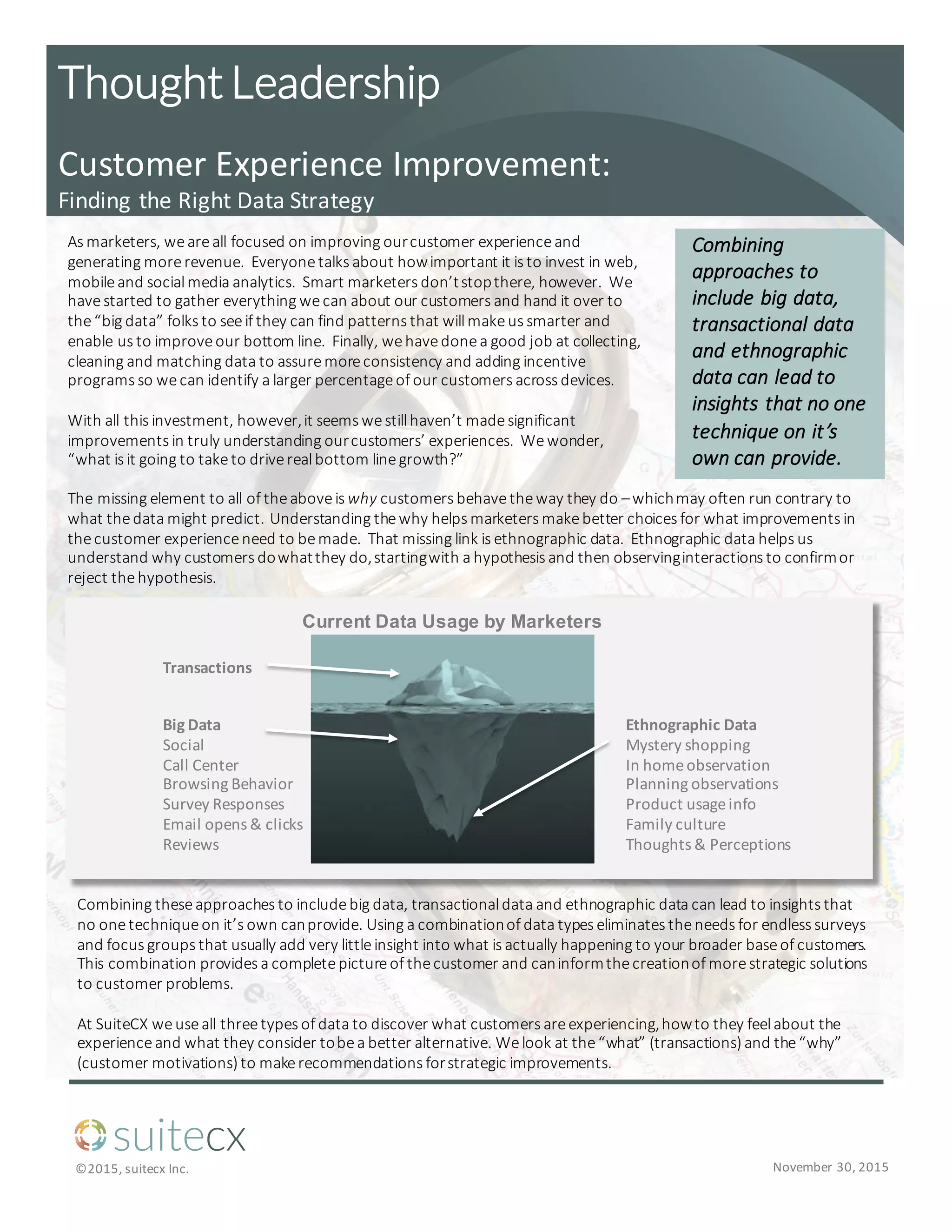 suitecx
©2015,	
  suitecx Inc. November	
  30,	
  2015
Customer	
  Experience	
  Improvement:
Finding	
  the	
  Right	
  Data	
  Strategy
As	
  marketers,	
  we	
  are	
  all	
  focused	
  on	
  improving	
  our	
  customer	
  experience	
  and	
  
generating	
  more	
  revenue.	
  	
  Everyone	
  talks	
  about	
  how	
  important	
  it	
  is	
  to	
  invest	
  in	
  web,	
  
mobile	
  and	
  social	
  media	
  analytics.	
  	
  Smart	
  marketers	
  don’t	
  stop	
  there,	
  however.	
  	
  We	
  
have	
  started	
  to	
  gather	
  everything	
  we	
  can	
  about	
  our	
  customers	
  and	
  hand	
  it	
  over	
  to	
  
the	
  “big	
  data”	
  folks	
  to	
  see	
  if	
  they	
  can	
  find	
  patterns	
  that	
  will	
  make	
  us	
  smarter	
  and	
  
enable	
  us	
  to	
  improve	
  our	
  bottom	
  line.	
  	
  Finally,	
  we	
  have	
  done	
  a	
  good	
  job	
  at	
  collecting,	
  
cleaning	
  and	
  matching	
  data	
  to	
  assure	
  more	
  consistency	
  and	
  adding	
  incentive	
  
programs	
  so	
  we	
  can	
  identify	
  a	
  larger	
  percentage	
  of	
  our	
  customers	
  across	
  devices.
With	
  all	
  this	
  investment,	
  however,	
  it	
  seems	
  we	
  still	
  haven’t	
  made	
  significant	
  
improvements	
  in	
  truly	
  understanding	
  our	
  customers’	
  experiences.	
  	
  We	
  wonder,	
  
“what	
  is	
  it	
  going	
  to	
  take	
  to	
  drive	
  real	
  bottom	
  line	
  growth?”	
  
Thought  Leadership
Combining	
  
approaches	
  to	
  
include	
  big	
  data,	
  
transactional	
  data	
  
and	
  ethnographic	
  
data	
  can	
  lead	
  to	
  
insights	
  that	
  no	
  one	
  
technique	
  on	
  it’s	
  
own	
  can	
  provide.	
  
Combining	
  these	
  approaches	
  to	
  include	
  big	
  data,	
  transactional	
  data	
  and	
  ethnographic	
  data	
  can	
  lead	
  to	
  insights	
  that	
  
no	
  one	
  technique	
  on	
  it’s	
  own	
  can	
  provide.	
  Using	
  a	
  combination	
  of	
  data	
  types	
  eliminates	
  the	
  needs	
  for	
  endless	
  surveys	
  
and	
  focus	
  groups	
  that	
  usually	
  add	
  very	
  little	
  insight	
  into	
  what	
  is	
  actually	
  happening	
  to	
  your	
  broader	
  base	
  of	
  customers.	
  	
  
This	
  combination	
  provides	
  a	
  complete	
  picture	
  of	
  the	
  customer	
  and	
  can	
  inform	
  the	
  creation	
  of	
  more	
  strategic	
  solutions	
  
to	
  customer	
  problems.	
  	
  
At	
  SuiteCX we	
  use	
  all	
  three	
  types	
  of	
  data	
  to	
  discover	
  what	
  customers	
  are	
  experiencing,	
  how	
  to	
  they	
  feel	
  about	
  the	
  
experience	
  and	
  what	
  they	
  consider	
  to	
  be	
  a	
  better	
  alternative.	
  We	
  look	
  at	
  the	
  “what”	
  (transactions)	
  and	
  the	
  “why”	
  
(customer	
  motivations)	
  to	
  make	
  recommendations	
  for	
  strategic	
  improvements.	
  
The	
  missing	
  element	
  to	
  all	
  of	
  the	
  above	
  is	
  why customers	
  behave	
  the	
  way	
  they	
  do	
  –which	
  may	
  often	
  run	
  contrary	
  to	
  
what	
  the	
  data	
  might	
  predict.	
  	
  Understanding	
  the	
  why	
  helps	
  marketers	
  make	
  better	
  choices	
  for	
  what	
  improvements	
  in	
  
the	
  customer	
  experience	
  need	
  to	
  be	
  made.	
  	
  That	
  missing	
  link	
  is	
  ethnographic	
  data.	
  	
  Ethnographic	
  data	
  helps	
  us	
  
understand	
  why	
  customers	
  do	
  what	
  they	
  do,	
  starting	
  with	
  a	
  hypothesis	
  and	
  then	
  observing	
  interactions	
  to	
  confirm	
  or	
  
reject	
  the	
  hypothesis.	
  
Transactions
Big	
  Data
Social	
  
Call	
  Center	
  
Browsing	
  Behavior
Survey	
  Responses
Email	
  opens	
  &	
  clicks
Reviews	
  
Ethnographic	
  Data
Mystery	
  shopping	
  
In	
  home	
  observation	
  
Planning	
  observations
Product	
  usage	
  info
Family	
  culture	
  
Thoughts	
  &	
  Perceptions	
  
Current  Data  Usage  by  Marketers  
 
