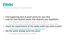• Find supporting facts & proof points for your idea
• Look for facts & proof points that disprove your hypothesis
• “You shouldn’t fact check a good story to death”
• True, but the idea should be somewhat healthy to begin with
• Check the requirements of the media outlet you want to pitch
• “How to be a guest writer on 11 popular sites”
• Did the outlet already write this story?
• (It’s more common than you think)
STRESS TESTING YOUR IDEAS
 