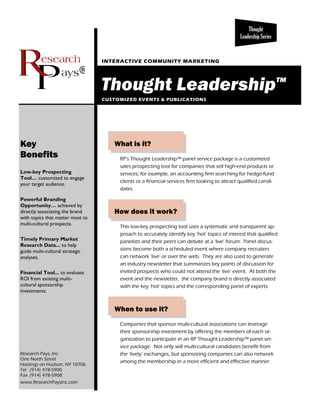 Thought
                                                                                               Leadership Series


                                  INTERACTIVE COMMUNITY MARKETING

                             ®
                                  Thought Leadership™
                                  CUSTOMIZED EVENTS & PUBLICATIONS




Key                                  What is it?
Benefits                               RP’s Thought Leadership™ panel service package is a customized
                                       sales prospecting tool for companies that sell high-end products or
Low-key Prospecting                    services; for example, an accounting firm searching for hedge-fund
Tool… customized to engage
                                       clients or a financial services firm looking to attract qualified candi-
your target audience.
                                       dates.

Powerful Branding
Opportunity… achieved by
directly associating the brand       How does it work?
with topics that matter most to
multi-cultural prospects.
                                       This low-key prospecting tool uses a systematic and transparent ap-
                                       proach to accurately identify key ‘hot’ topics of interest that qualified
Timely Primary Market                  panelists and their peers can debate at a ‘live’ forum. Panel discus-
Research Data... to help
guide multi-cultural strategic         sions become both a scheduled event where company recruiters
analyses.                              can network ’live’ or over the web. They are also used to generate
                                       an industry newsletter that summarizes key points of discussion for
Financial Tool... to evaluate          invited prospects who could not attend the ‘live’ event. At both the
ROI from existing multi-               event and the newsletter, the company brand is directly associated
cultural sponsorship                   with the key ‘hot’ topics and the corresponding panel of experts.
investments.


                                     When to use it?
                                       Companies that sponsor multi-cultural associations can leverage
                                       their sponsorship investment by offering the members of each or-
                                       ganization to participate in an RP Thought Leadership™ panel ser-
                                       vice package. Not only will multi-cultural candidates benefit from
Research Pays, Inc.                    the ‘lively’ exchanges, but sponsoring companies can also network
One North Street
                                       among the membership in a more efficient and effective manner.
Hastings on Hudson, NY 10706
Tel (914) 478-5900
Fax (914) 478-5908
www.ResearchPaysInc.com
 
