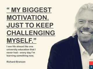 I see life almost like one
university education that I
never had – every day I’m
learning something new.
Richard Branson
“ MY BIGGEST
MOTIVATION.
JUST TO KEEP
CHALLENGING
MYSELF.”
13
 