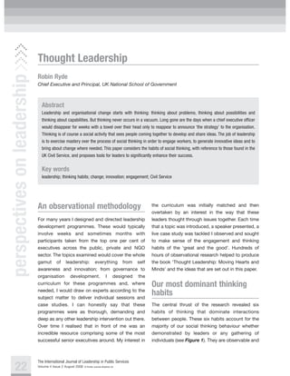 Thought Leadership
perspectives on leadership

                             Robin Ryde
                             Chief Executive and Principal, UK National School of Government



                               Abstract
                               Leadership and organisational change starts with thinking: thinking about problems, thinking about possibilities and
                               thinking about capabilities. But thinking never occurs in a vacuum. Long gone are the days when a chief executive officer
                               would disappear for weeks with a towel over their head only to reappear to announce ‘the strategy’ to the organisation.
                               Thinking is of course a social activity that sees people coming together to develop and share ideas. The job of leadership
                               is to exercise mastery over the process of social thinking in order to engage workers, to generate innovative ideas and to
                               bring about change where needed. This paper considers the habits of social thinking, with reference to those found in the
                               UK Civil Service, and proposes tools for leaders to significantly enhance their success.


                               Key words
                               leadership; thinking habits; change; innovation; engagement; Civil Service




                             An observational methodology                                        the curriculum was initially matched and then
                                                                                                 overtaken by an interest in the way that these
                             For many years I designed and directed leadership                   leaders thought through issues together. Each time
                             development programmes. These would typically                       that a topic was introduced, a speaker presented, a
                             involve weeks and sometimes months with                             live case study was tackled I observed and sought
                             participants taken from the top one per cent of                     to make sense of the engagement and thinking
                             executives across the public, private and NGO                       habits of the ‘great and the good’. Hundreds of
                             sector. The topics examined would cover the whole                   hours of observational research helped to produce
                             gamut of leadership: everything from self                           the book ‘Thought Leadership: Moving Hearts and
                             awareness and innovation; from governance to                        Minds’ and the ideas that are set out in this paper.
                             organisation development. I designed the
                             curriculum for these programmes and, where                          Our most dominant thinking
                             needed, I would draw on experts according to the
                             subject matter to deliver individual sessions and
                                                                                                 habits
                             case studies. I can honestly say that these                         The central thrust of the research revealed six
                             programmes were as thorough, demanding and                          habits of thinking that dominate interactions
                             deep as any other leadership intervention out there.                between people. These six habits account for the
                             Over time I realised that in front of me was an                     majority of our social thinking behaviour whether
                             incredible resource comprising some of the most                     demonstrated by leaders or any gathering of
                             successful senior executives around. My interest in                 individuals (see Figure 1). They are observable and



                             The International Journal of Leadership in Public Services
    22                       Volume 4 Issue 2 August 2008   © Pavilion Journals (Brighton) Ltd
 