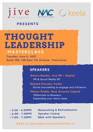 5:30 - 6:00PM Networking & Refreshments
6:00 - 7:00PM Speaker Lineup
7:00 - 7:30PM Q&A with Speakers
P R E S E N T S
THOUGHT
LEADERSHIP
M A S T E R C L A S S
Tuesday June 6, 2017
Suite 100, 138 East 7th Avenue, Vancouver
Almira Bardai, Jive PR + Digital
Najeed Kassam, Keela
Manny Padda, New Avenue Capital
PR & Social Media 101
Social storytelling to engage and influence
Millennials to Boomers:
Expanding your donor base
SPEAKERS
RSVP to almira@jivecommunications.ca
 