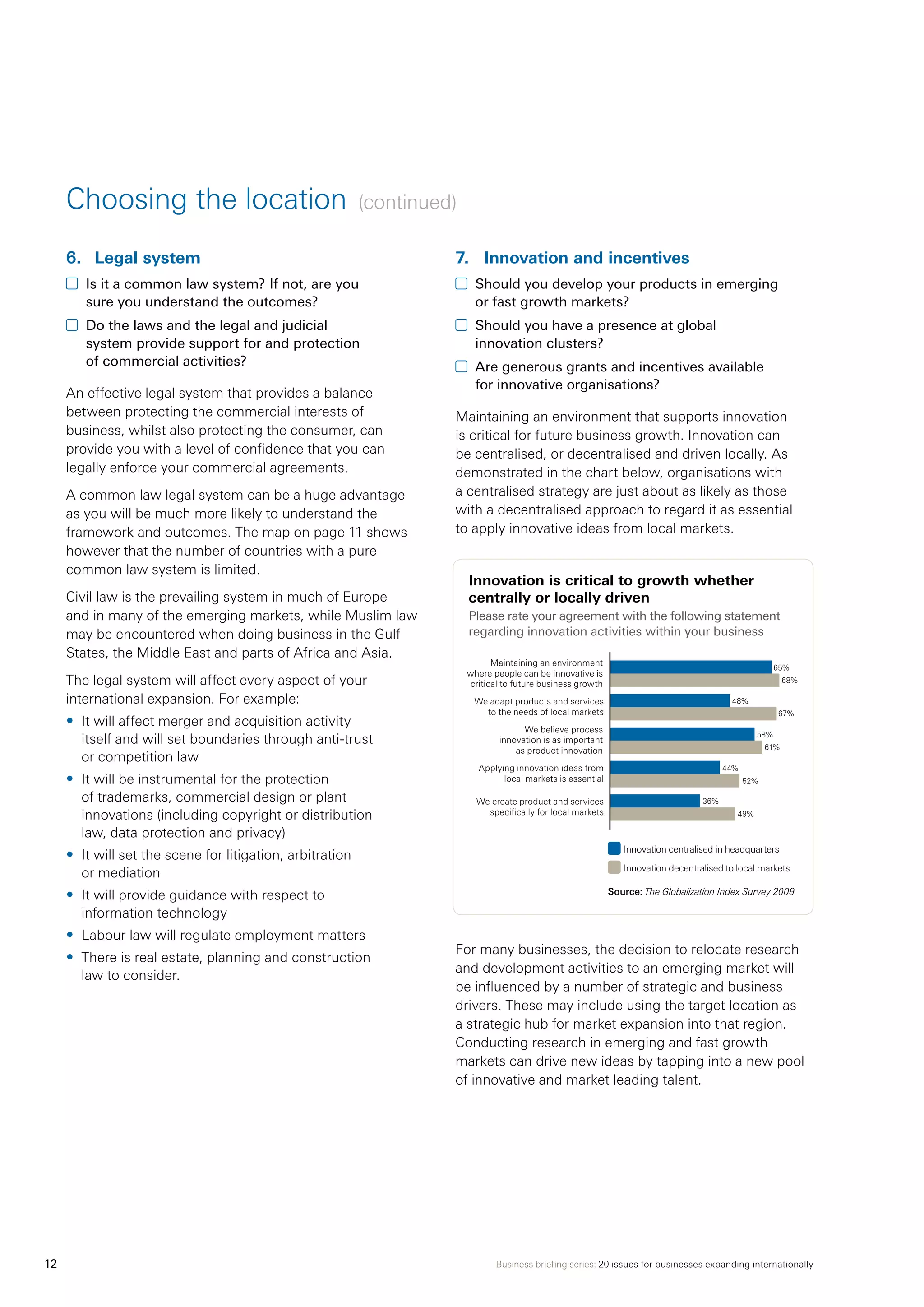 Business briefing series: 20 issues for businesses expanding internationally12
6.	 Legal system
	 Is it a common law system? If not, are you
sure you understand the outcomes?
	 Do the laws and the legal and judicial
system provide support for and protection
of commercial activities?
An effective legal system that provides a balance
between protecting the commercial interests of
business, whilst also protecting the consumer, can
provide you with a level of confidence that you can
legally enforce your commercial agreements.
A common law legal system can be a huge advantage
as you will be much more likely to understand the
framework and outcomes. The map on page 11 shows
however that the number of countries with a pure
common law system is limited.
Civil law is the prevailing system in much of Europe
and in many of the emerging markets, while Muslim law
may be encountered when doing business in the Gulf
States, the Middle East and parts of Africa and Asia.
The legal system will affect every aspect of your
international expansion. For example:
•	 It will affect merger and acquisition activity
itself and will set boundaries through anti-trust
or competition law
•	 It will be instrumental for the protection
of trademarks, commercial design or plant
innovations (including copyright or distribution
law, data protection and privacy)
•	 It will set the scene for litigation, arbitration
or mediation
•	 It will provide guidance with respect to
information technology
•	 Labour law will regulate employment matters
•	 There is real estate, planning and construction
law to consider.
7.	 Innovation and incentives
	 Should you develop your products in emerging
or fast growth markets?
	 Should you have a presence at global
innovation clusters?
	 Are generous grants and incentives available
for innovative organisations?
Maintaining an environment that supports innovation
is critical for future business growth. Innovation can
be centralised, or decentralised and driven locally. As
demonstrated in the chart below, organisations with
a centralised strategy are just about as likely as those
with a decentralised approach to regard it as essential
to apply innovative ideas from local markets.
Innovation is critical to growth whether
centrally or locally driven
Please rate your agreement with the following statement
regarding innovation activities within your business
For many businesses, the decision to relocate research
and development activities to an emerging market will
be influenced by a number of strategic and business
drivers. These may include using the target location as
a strategic hub for market expansion into that region.
Conducting research in emerging and fast growth
markets can drive new ideas by tapping into a new pool
of innovative and market leading talent.
Choosing the location (continued)
Innovation centralised in headquarters
Innovation decentralised to local markets
Source: The Globalization Index Survey 2009
65%
68%
48%
67%
58%
61%
44%
52%
36%
49%
Maintaining an environment
where people can be innovative is
critical to future business growth
We adapt products and services
to the needs of local markets
We create product and services
specifically for local markets
We believe process
innovation is as important
as product innovation
Applying innovation ideas from
local markets is essential
 
