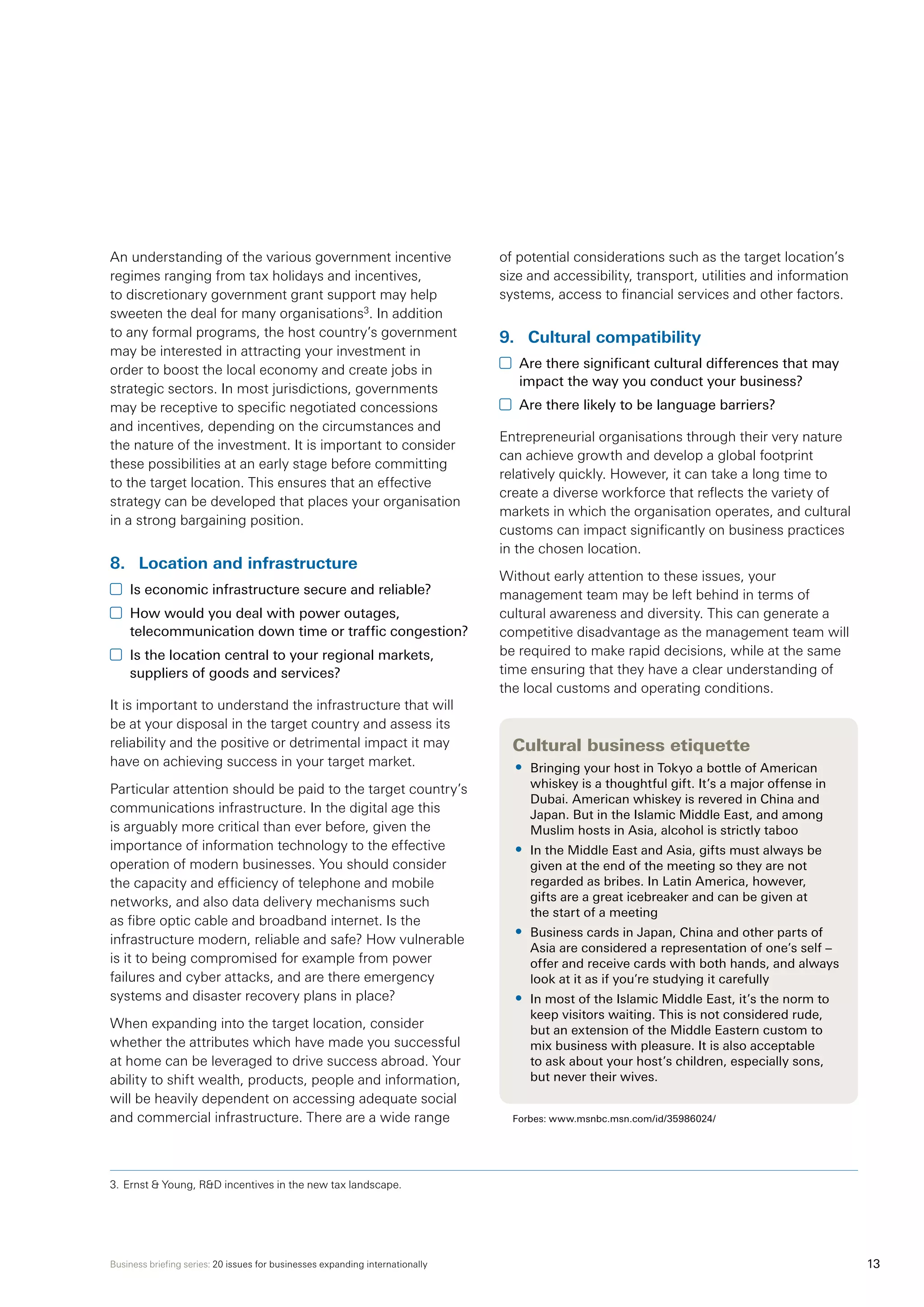 Business briefing series: 20 issues for businesses expanding internationally 13
An understanding of the various government incentive
regimes ranging from tax holidays and incentives,
to discretionary government grant support may help
sweeten the deal for many organisations3
. In addition
to any formal programs, the host country’s government
may be interested in attracting your investment in
order to boost the local economy and create jobs in
strategic sectors. In most jurisdictions, governments
may be receptive to specific negotiated concessions
and incentives, depending on the circumstances and
the nature of the investment. It is important to consider
these possibilities at an early stage before committing
to the target location. This ensures that an effective
strategy can be developed that places your organisation
in a strong bargaining position.
8.	 Location and infrastructure
	 Is economic infrastructure secure and reliable?
	 How would you deal with power outages,
telecommunication down time or traffic congestion?
	 Is the location central to your regional markets,
suppliers of goods and services?
It is important to understand the infrastructure that will
be at your disposal in the target country and assess its
reliability and the positive or detrimental impact it may
have on achieving success in your target market.
Particular attention should be paid to the target country’s
communications infrastructure. In the digital age this
is arguably more critical than ever before, given the
importance of information technology to the effective
operation of modern businesses. You should consider
the capacity and efficiency of telephone and mobile
networks, and also data delivery mechanisms such
as fibre optic cable and broadband internet. Is the
infrastructure modern, reliable and safe? How vulnerable
is it to being compromised for example from power
failures and cyber attacks, and are there emergency
systems and disaster recovery plans in place?
When expanding into the target location, consider
whether the attributes which have made you successful
at home can be leveraged to drive success abroad. Your
ability to shift wealth, products, people and information,
will be heavily dependent on accessing adequate social
and commercial infrastructure. There are a wide range
of potential considerations such as the target location’s
size and accessibility, transport, utilities and information
systems, access to financial services and other factors.
9.	 Cultural compatibility
	 Are there significant cultural differences that may
impact the way you conduct your business?
	 Are there likely to be language barriers?
Entrepreneurial organisations through their very nature
can achieve growth and develop a global footprint
relatively quickly. However, it can take a long time to
create a diverse workforce that reflects the variety of
markets in which the organisation operates, and cultural
customs can impact significantly on business practices
in the chosen location.
Without early attention to these issues, your
management team may be left behind in terms of
cultural awareness and diversity. This can generate a
competitive disadvantage as the management team will
be required to make rapid decisions, while at the same
time ensuring that they have a clear understanding of
the local customs and operating conditions.	
Cultural business etiquette
•	 Bringing your host in Tokyo a bottle of American
whiskey is a thoughtful gift. It’s a major offense in
Dubai. American whiskey is revered in China and
Japan. But in the Islamic Middle East, and among
Muslim hosts in Asia, alcohol is strictly taboo
•	 In the Middle East and Asia, gifts must always be
given at the end of the meeting so they are not
regarded as bribes. In Latin America, however,
gifts are a great icebreaker and can be given at
the start of a meeting
•	 Business cards in Japan, China and other parts of
Asia are considered a representation of one’s self –
offer and receive cards with both hands, and always
look at it as if you’re studying it carefully
•	 In most of the Islamic Middle East, it’s the norm to
keep visitors waiting. This is not considered rude,
but an extension of the Middle Eastern custom to
mix business with pleasure. It is also acceptable
to ask about your host’s children, especially sons,
but never their wives.
Forbes: www.msnbc.msn.com/id/35986024/
3.	Ernst  Young, RD incentives in the new tax landscape.
 