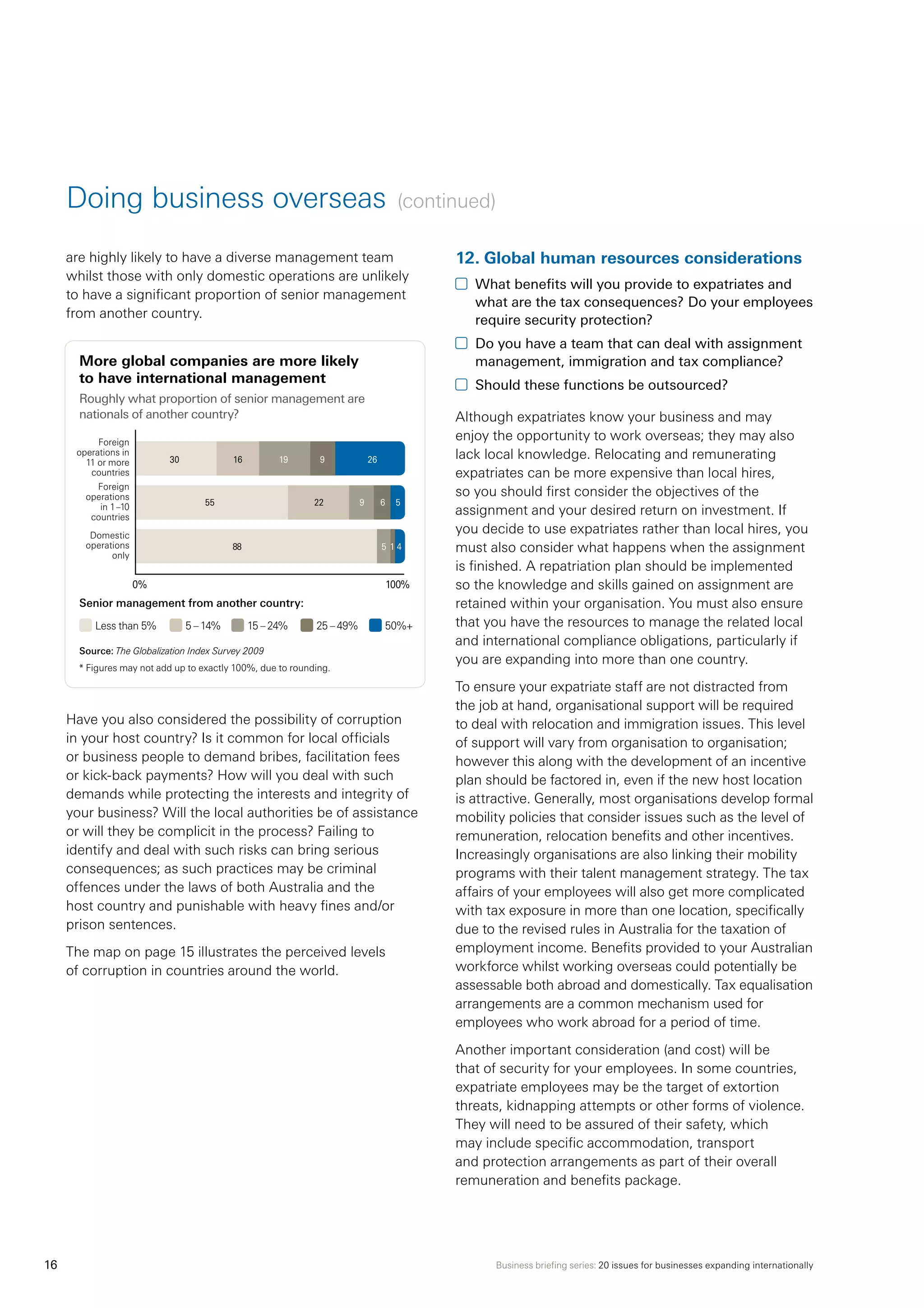 Business briefing series: 20 issues for businesses expanding internationally16
Doing business overseas (continued)
are highly likely to have a diverse management team
whilst those with only domestic operations are unlikely
to have a significant proportion of senior management
from another country.	
More global companies are more likely
to have international management
Roughly what proportion of senior management are
nationals of another country?
Have you also considered the possibility of corruption
in your host country? Is it common for local officials
or business people to demand bribes, facilitation fees
or kick-back payments? How will you deal with such
demands while protecting the interests and integrity of
your business? Will the local authorities be of assistance
or will they be complicit in the process? Failing to
identify and deal with such risks can bring serious
consequences; as such practices may be criminal
offences under the laws of both Australia and the
host country and punishable with heavy fines and/or
prison sentences.
The map on page 15 illustrates the perceived levels
of corruption in countries around the world.
12.	Global human resources considerations
	 What benefits will you provide to expatriates and
what are the tax consequences? Do your employees
require security protection?
	 Do you have a team that can deal with assignment
management, immigration and tax compliance?
	 Should these functions be outsourced?
Although expatriates know your business and may
enjoy the opportunity to work overseas; they may also
lack local knowledge. Relocating and remunerating
expatriates can be more expensive than local hires,
so you should first consider the objectives of the
assignment and your desired return on investment. If
you decide to use expatriates rather than local hires, you
must also consider what happens when the assignment
is finished. A repatriation plan should be implemented
so the knowledge and skills gained on assignment are
retained within your organisation. You must also ensure
that you have the resources to manage the related local
and international compliance obligations, particularly if
you are expanding into more than one country.
To ensure your expatriate staff are not distracted from
the job at hand, organisational support will be required
to deal with relocation and immigration issues. This level
of support will vary from organisation to organisation;
however this along with the development of an incentive
plan should be factored in, even if the new host location
is attractive. Generally, most organisations develop formal
mobility policies that consider issues such as the level of
remuneration, relocation benefits and other incentives.
Increasingly organisations are also linking their mobility
programs with their talent management strategy. The tax
affairs of your employees will also get more complicated
with tax exposure in more than one location, specifically
due to the revised rules in Australia for the taxation of
employment income. Benefits provided to your Australian
workforce whilst working overseas could potentially be
assessable both abroad and domestically. Tax equalisation
arrangements are a common mechanism used for
employees who work abroad for a period of time.
Another important consideration (and cost) will be
that of security for your employees. In some countries,
expatriate employees may be the target of extortion
threats, kidnapping attempts or other forms of violence.
They will need to be assured of their safety, which
may include specific accommodation, transport
and protection arrangements as part of their overall
remuneration and benefits package.
Senior management from another country:
Less than 5% 5 – 14% 15 – 24% 25 – 49% 50%+
Source: The Globalization Index Survey 2009
* Figures may not add up to exactly 100%, due to rounding.
0%	 100%
	 %
55	 22	 9	 6	 5	
88		 5	 1	4	
30	 16	 19	 9	 26	
Foreign
operations in
11 or more
countries
Foreign
operations
in 1–10
countries
Domestic
operations
only
 