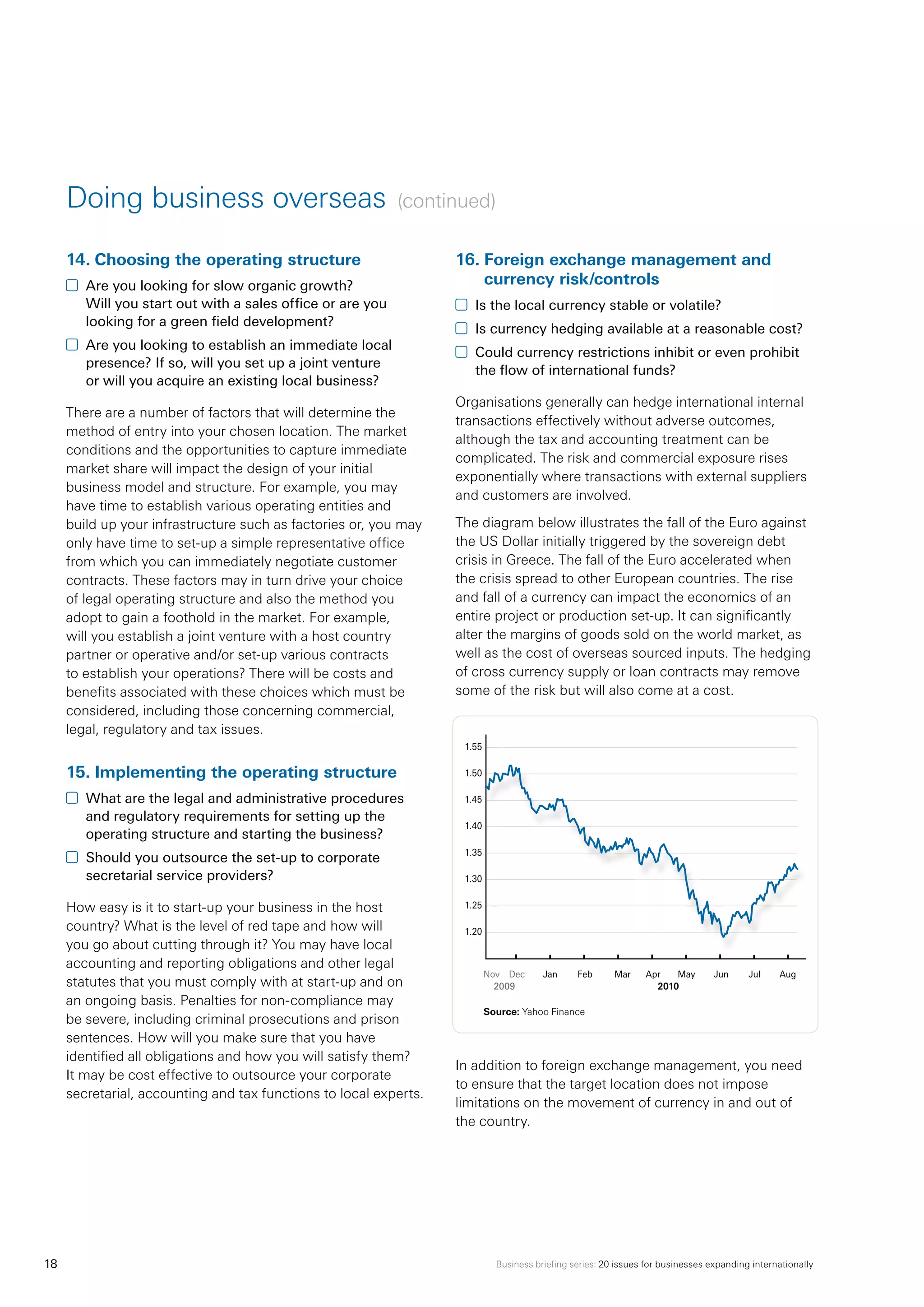 Business briefing series: 20 issues for businesses expanding internationally18
14.	Choosing the operating structure
	 Are you looking for slow organic growth?
Will you start out with a sales office or are you
looking for a green field development?
	 Are you looking to establish an immediate local
presence? If so, will you set up a joint venture
or will you acquire an existing local business?
There are a number of factors that will determine the
method of entry into your chosen location. The market
conditions and the opportunities to capture immediate
market share will impact the design of your initial
business model and structure. For example, you may
have time to establish various operating entities and
build up your infrastructure such as factories or, you may
only have time to set-up a simple representative office
from which you can immediately negotiate customer
contracts. These factors may in turn drive your choice
of legal operating structure and also the method you
adopt to gain a foothold in the market. For example,
will you establish a joint venture with a host country
partner or operative and/or set-up various contracts
to establish your operations? There will be costs and
benefits associated with these choices which must be
considered, including those concerning commercial,
legal, regulatory and tax issues.
15.	Implementing the operating structure
	 What are the legal and administrative procedures
and regulatory requirements for setting up the
operating structure and starting the business?
	 Should you outsource the set-up to corporate
secretarial service providers?
How easy is it to start-up your business in the host
country? What is the level of red tape and how will
you go about cutting through it? You may have local
accounting and reporting obligations and other legal
statutes that you must comply with at start-up and on
an ongoing basis. Penalties for non-compliance may
be severe, including criminal prosecutions and prison
sentences. How will you make sure that you have
identified all obligations and how you will satisfy them?
It may be cost effective to outsource your corporate
secretarial, accounting and tax functions to local experts.
16.	Foreign exchange management and
currency risk/controls
	 Is the local currency stable or volatile?
	 Is currency hedging available at a reasonable cost?
	 Could currency restrictions inhibit or even prohibit
the flow of international funds?
Organisations generally can hedge international internal
transactions effectively without adverse outcomes,
although the tax and accounting treatment can be
complicated. The risk and commercial exposure rises
exponentially where transactions with external suppliers
and customers are involved.
The diagram below illustrates the fall of the Euro against
the US Dollar initially triggered by the sovereign debt
crisis in Greece. The fall of the Euro accelerated when
the crisis spread to other European countries. The rise
and fall of a currency can impact the economics of an
entire project or production set-up. It can significantly
alter the margins of goods sold on the world market, as
well as the cost of overseas sourced inputs. The hedging
of cross currency supply or loan contracts may remove
some of the risk but will also come at a cost.
In addition to foreign exchange management, you need
to ensure that the target location does not impose
limitations on the movement of currency in and out of
the country.
Doing business overseas (continued)
Nov	 Dec	 Jan	 Feb	 Mar	 Apr	 May	 Jun	 Jul	 Aug
	 2009	 2010
Source: Yahoo Finance
1.55
1.50
1.45
1.40
1.35
1.30
1.25
1.20
 