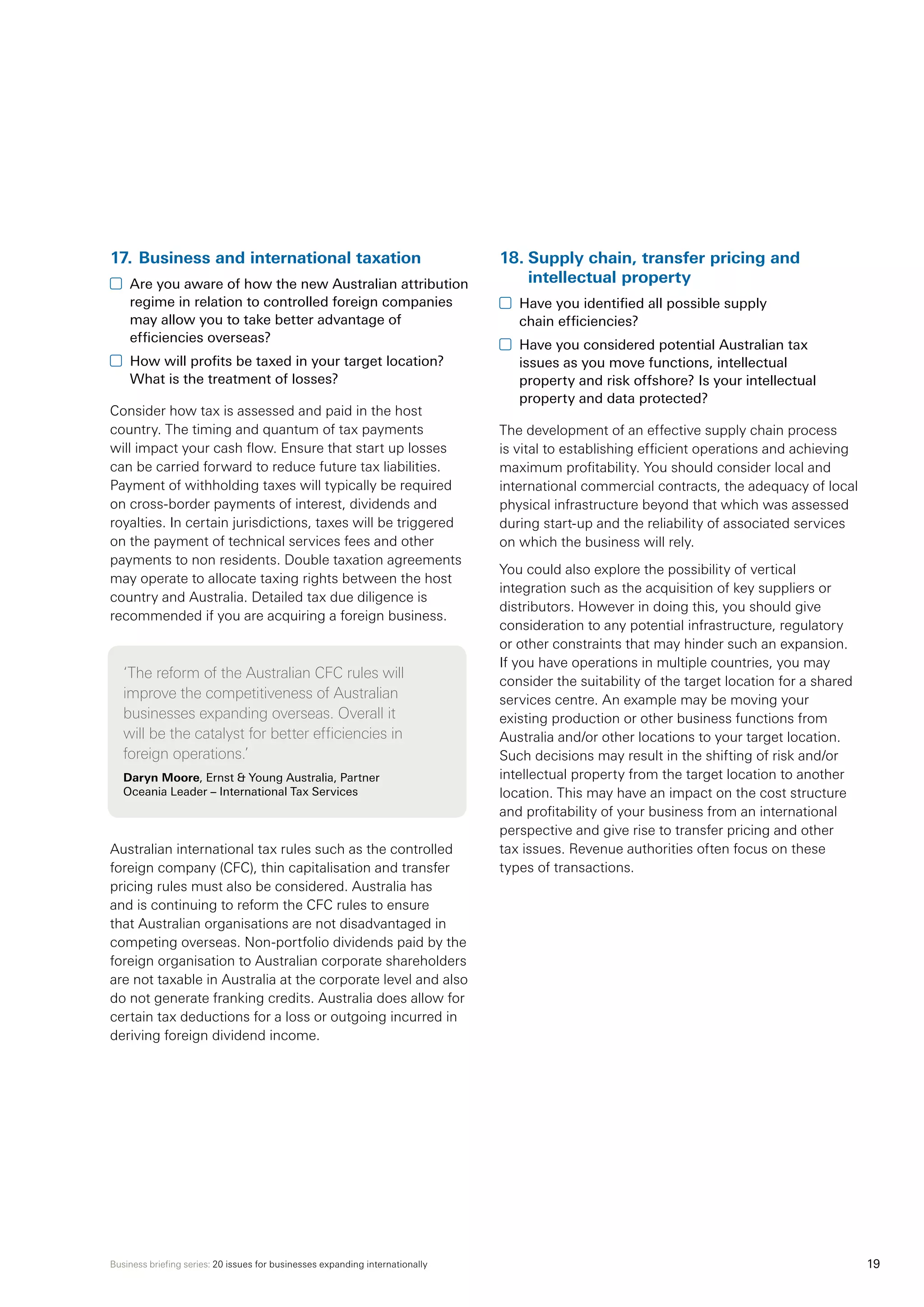 Business briefing series: 20 issues for businesses expanding internationally 19
17.	Business and international taxation
	 Are you aware of how the new Australian attribution
regime in relation to controlled foreign companies
may allow you to take better advantage of
efficiencies overseas?
	 How will profits be taxed in your target location?
What is the treatment of losses?
Consider how tax is assessed and paid in the host
country. The timing and quantum of tax payments
will impact your cash flow. Ensure that start up losses
can be carried forward to reduce future tax liabilities.
Payment of withholding taxes will typically be required
on cross-border payments of interest, dividends and
royalties. In certain jurisdictions, taxes will be triggered
on the payment of technical services fees and other
payments to non residents. Double taxation agreements
may operate to allocate taxing rights between the host
country and Australia. Detailed tax due diligence is
recommended if you are acquiring a foreign business.
‘The reform of the Australian CFC rules will
improve the competitiveness of Australian
businesses expanding overseas. Overall it
will be the catalyst for better efficiencies in
foreign operations.’
Daryn Moore, Ernst  Young Australia, Partner
Oceania Leader – International Tax Services
Australian international tax rules such as the controlled
foreign company (CFC), thin capitalisation and transfer
pricing rules must also be considered. Australia has
and is continuing to reform the CFC rules to ensure
that Australian organisations are not disadvantaged in
competing overseas. Non-portfolio dividends paid by the
foreign organisation to Australian corporate shareholders
are not taxable in Australia at the corporate level and also
do not generate franking credits. Australia does allow for
certain tax deductions for a loss or outgoing incurred in
deriving foreign dividend income. 	
18.	Supply chain, transfer pricing and
intellectual property
	 Have you identified all possible supply
chain efficiencies?
	 Have you considered potential Australian tax
issues as you move functions, intellectual
property and risk offshore? Is your intellectual
property and data protected?
The development of an effective supply chain process
is vital to establishing efficient operations and achieving
maximum profitability. You should consider local and
international commercial contracts, the adequacy of local
physical infrastructure beyond that which was assessed
during start-up and the reliability of associated services
on which the business will rely.
You could also explore the possibility of vertical
integration such as the acquisition of key suppliers or
distributors. However in doing this, you should give
consideration to any potential infrastructure, regulatory
or other constraints that may hinder such an expansion.
If you have operations in multiple countries, you may
consider the suitability of the target location for a shared
services centre. An example may be moving your
existing production or other business functions from
Australia and/or other locations to your target location.
Such decisions may result in the shifting of risk and/or
intellectual property from the target location to another
location. This may have an impact on the cost structure
and profitability of your business from an international
perspective and give rise to transfer pricing and other
tax issues. Revenue authorities often focus on these
types of transactions.
 