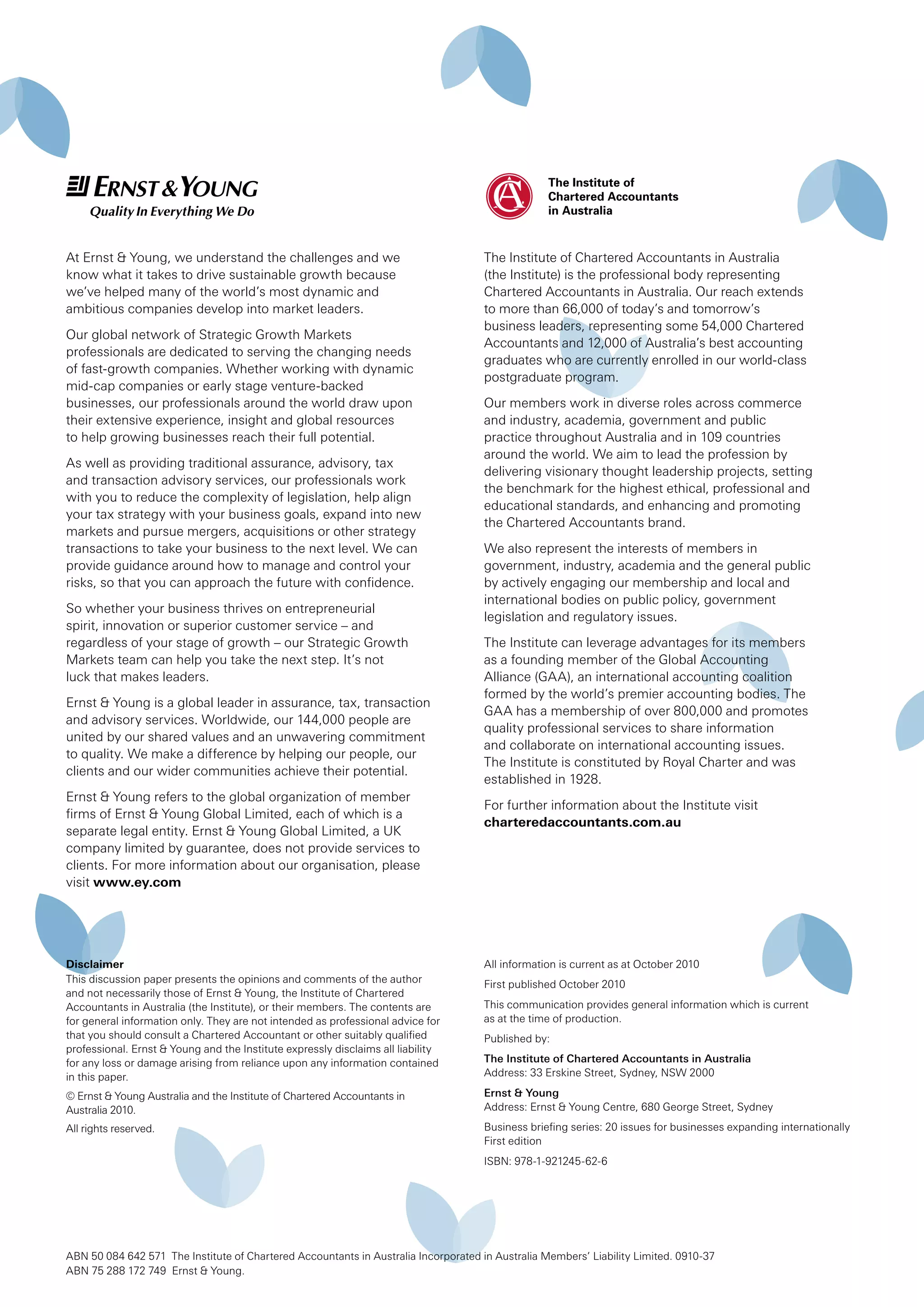 The Institute of Chartered Accountants in Australia
(the Institute) is the professional body representing
Chartered Accountants in Australia. Our reach extends
to more than 66,000 of today’s and tomorrow’s
business leaders, representing some 54,000 Chartered
Accountants and 12,000 of Australia’s best accounting
graduates who are currently enrolled in our world-class
postgraduate program.
Our members work in diverse roles across commerce
and industry, academia, government and public
practice throughout Australia and in 109 countries
around the world. We aim to lead the profession by
delivering visionary thought leadership projects, setting
the benchmark for the highest ethical, professional and
educational standards, and enhancing and promoting
the Chartered Accountants brand.
We also represent the interests of members in
government, industry, academia and the general public
by actively engaging our membership and local and
international bodies on public policy, government
legislation and regulatory issues.
The Institute can leverage advantages for its members
as a founding member of the Global Accounting
Alliance (GAA), an international accounting coalition
formed by the world’s premier accounting bodies. The
GAA has a membership of over 800,000 and promotes
quality professional services to share information
and collaborate on international accounting issues.
The Institute is constituted by Royal Charter and was
established in 1928.
For further information about the Institute visit
charteredaccountants.com.au
Disclaimer
This discussion paper presents the opinions and comments of the author
and not necessarily those of Ernst & Young, the Institute of Chartered
Accountants in Australia (the Institute), or their members. The contents are
for general information only. They are not intended as professional advice for
that you should consult a Chartered Accountant or other suitably qualified
professional. Ernst & Young and the Institute expressly disclaims all liability
for any loss or damage arising from reliance upon any information contained
in this paper.
© Ernst & Young Australia and the Institute of Chartered Accountants in
Australia 2010.
All rights reserved.
ABN 50 084 642 571 The Institute of Chartered Accountants in Australia Incorporated in Australia Members’ Liability Limited. 0910-37
ABN 75 288 172 749 Ernst & Young.
At Ernst & Young, we understand the challenges and we
know what it takes to drive sustainable growth because
we’ve helped many of the world’s most dynamic and
ambitious companies develop into market leaders.
Our global network of Strategic Growth Markets
professionals are dedicated to serving the changing needs
of fast-growth companies. Whether working with dynamic
mid-cap companies or early stage venture-backed
businesses, our professionals around the world draw upon
their extensive experience, insight and global resources
to help growing businesses reach their full potential.
As well as providing traditional assurance, advisory, tax
and transaction advisory services, our professionals work
with you to reduce the complexity of legislation, help align
your tax strategy with your business goals, expand into new
markets and pursue mergers, acquisitions or other strategy
transactions to take your business to the next level. We can
provide guidance around how to manage and control your
risks, so that you can approach the future with confidence.
So whether your business thrives on entrepreneurial
spirit, innovation or superior customer service – and
regardless of your stage of growth – our Strategic Growth
Markets team can help you take the next step. It’s not
luck that makes leaders.
Ernst & Young is a global leader in assurance, tax, transaction
and advisory services. Worldwide, our 144,000 people are
united by our shared values and an unwavering commitment
to quality. We make a difference by helping our people, our
clients and our wider communities achieve their potential.
Ernst & Young refers to the global organization of member
firms of Ernst & Young Global Limited, each of which is a
separate legal entity. Ernst & Young Global Limited, a UK
company limited by guarantee, does not provide services to
clients. For more information about our organisation, please
visit www.ey.com
All information is current as at October 2010
First published October 2010
This communication provides general information which is current
as at the time of production.
Published by:
The Institute of Chartered Accountants in Australia
Address: 33 Erskine Street, Sydney, NSW 2000
Ernst & Young
Address: Ernst & Young Centre, 680 George Street, Sydney
Business briefing series: 20 issues for businesses expanding internationally
First edition
ISBN: 978-1-921245-62-6
 