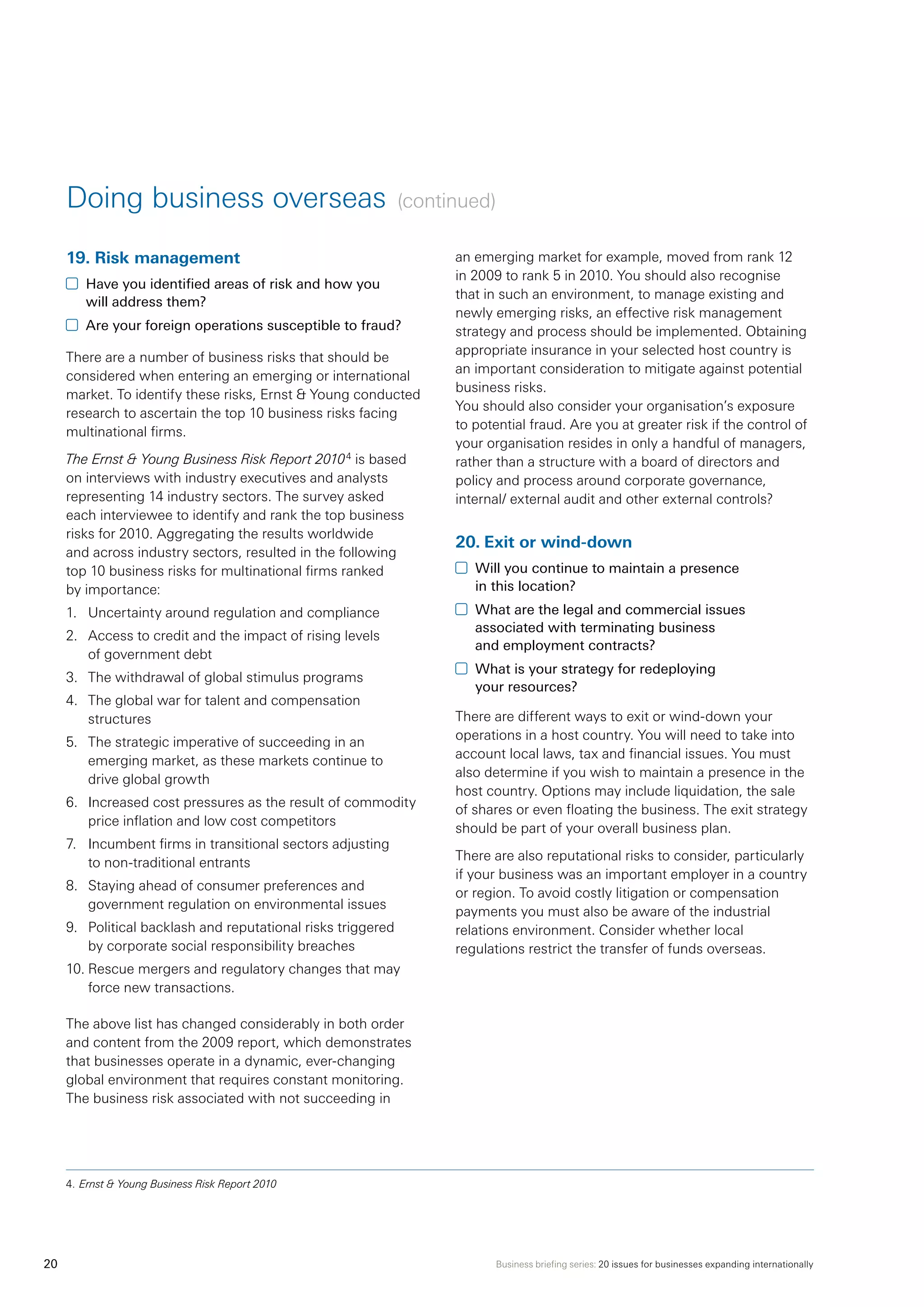 Business briefing series: 20 issues for businesses expanding internationally20
Doing business overseas (continued)
19.	Risk management
	 Have you identified areas of risk and how you
will address them?
	 Are your foreign operations susceptible to fraud?
There are a number of business risks that should be
considered when entering an emerging or international
market. To identify these risks, Ernst  Young conducted
research to ascertain the top 10 business risks facing
multinational firms.
The Ernst  Young Business Risk Report 20104
is based
on interviews with industry executives and analysts
representing 14 industry sectors. The survey asked
each interviewee to identify and rank the top business
risks for 2010. Aggregating the results worldwide
and across industry sectors, resulted in the following
top 10 business risks for multinational firms ranked
by importance:
1.	 Uncertainty around regulation and compliance
2.	 Access to credit and the impact of rising levels
of government debt
3.	 The withdrawal of global stimulus programs
4.	 The global war for talent and compensation
structures
5.	 The strategic imperative of succeeding in an
emerging market, as these markets continue to
drive global growth
6.	 Increased cost pressures as the result of commodity
price inflation and low cost competitors
7.	 Incumbent firms in transitional sectors adjusting
to non-traditional entrants
8.	 Staying ahead of consumer preferences and
government regulation on environmental issues
9.	 Political backlash and reputational risks triggered
by corporate social responsibility breaches
10.	Rescue mergers and regulatory changes that may
force new transactions.
The above list has changed considerably in both order
and content from the 2009 report, which demonstrates
that businesses operate in a dynamic, ever-changing
global environment that requires constant monitoring.
The business risk associated with not succeeding in
an emerging market for example, moved from rank 12
in 2009 to rank 5 in 2010. You should also recognise
that in such an environment, to manage existing and
newly emerging risks, an effective risk management
strategy and process should be implemented. Obtaining
appropriate insurance in your selected host country is
an important consideration to mitigate against potential
business risks.
You should also consider your organisation’s exposure
to potential fraud. Are you at greater risk if the control of
your organisation resides in only a handful of managers,
rather than a structure with a board of directors and
policy and process around corporate governance,
internal/ external audit and other external controls?
20.	Exit or wind-down
	 Will you continue to maintain a presence
in this location?
	 What are the legal and commercial issues
associated with terminating business
and employment contracts?
	 What is your strategy for redeploying
your resources?
There are different ways to exit or wind-down your
operations in a host country. You will need to take into
account local laws, tax and financial issues. You must
also determine if you wish to maintain a presence in the
host country. Options may include liquidation, the sale
of shares or even floating the business. The exit strategy
should be part of your overall business plan.
There are also reputational risks to consider, particularly
if your business was an important employer in a country
or region. To avoid costly litigation or compensation
payments you must also be aware of the industrial
relations environment. Consider whether local
regulations restrict the transfer of funds overseas.
4.	Ernst  Young Business Risk Report 2010
 