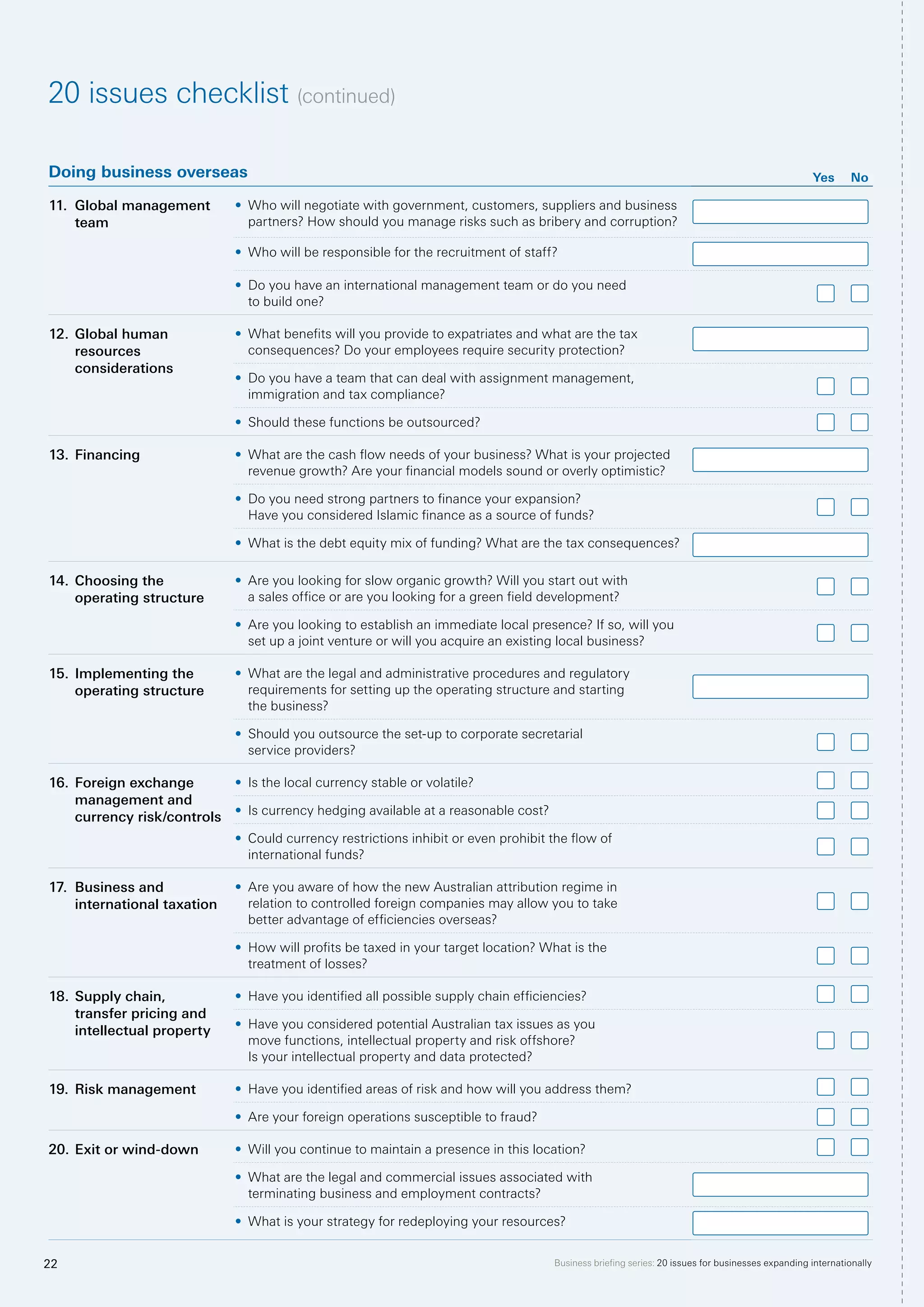 Business briefing series: 20 issues for businesses expanding internationally22
Doing business overseas Yes No
11.	 Global management
team
•	 Who will negotiate with government, customers, suppliers and business
partners? How should you manage risks such as bribery and corruption?
•	 Who will be responsible for the recruitment of staff?
•	 Do you have an international management team or do you need
to build one?
12.	Global human
resources
considerations
•	 What benefits will you provide to expatriates and what are the tax
consequences? Do your employees require security protection?
•	 Do you have a team that can deal with assignment management,
immigration and tax compliance?
•	 Should these functions be outsourced?
13.	Financing •	 What are the cash flow needs of your business? What is your projected
revenue growth? Are your financial models sound or overly optimistic?
•	 Do you need strong partners to finance your expansion?
Have you considered Islamic finance as a source of funds?
•	 What is the debt equity mix of funding? What are the tax consequences?
14.	Choosing the
operating structure
•	 Are you looking for slow organic growth? Will you start out with
a sales office or are you looking for a green field development?
•	 Are you looking to establish an immediate local presence? If so, will you
set up a joint venture or will you acquire an existing local business?
15.	Implementing the
operating structure
•	 What are the legal and administrative procedures and regulatory
requirements for setting up the operating structure and starting
the business?
•	 Should you outsource the set-up to corporate secretarial
service providers?
16.	Foreign exchange
management and
currency risk/controls
•	 Is the local currency stable or volatile?
•	 Is currency hedging available at a reasonable cost?
•	 Could currency restrictions inhibit or even prohibit the flow of
international funds?
17.	 Business and
international taxation
•	 Are you aware of how the new Australian attribution regime in
relation to controlled foreign companies may allow you to take
better advantage of efficiencies overseas?
•	 How will profits be taxed in your target location? What is the
treatment of losses?
18.	Supply chain,
transfer pricing and
intellectual property
•	 Have you identified all possible supply chain efficiencies?
•	 Have you considered potential Australian tax issues as you
move functions, intellectual property and risk offshore?
Is your intellectual property and data protected?
19.	Risk management •	 Have you identified areas of risk and how will you address them?
•	 Are your foreign operations susceptible to fraud?
20.	Exit or wind-down •	 Will you continue to maintain a presence in this location?
•	 What are the legal and commercial issues associated with
terminating business and employment contracts?
•	 What is your strategy for redeploying your resources?
20 issues checklist (continued)
 