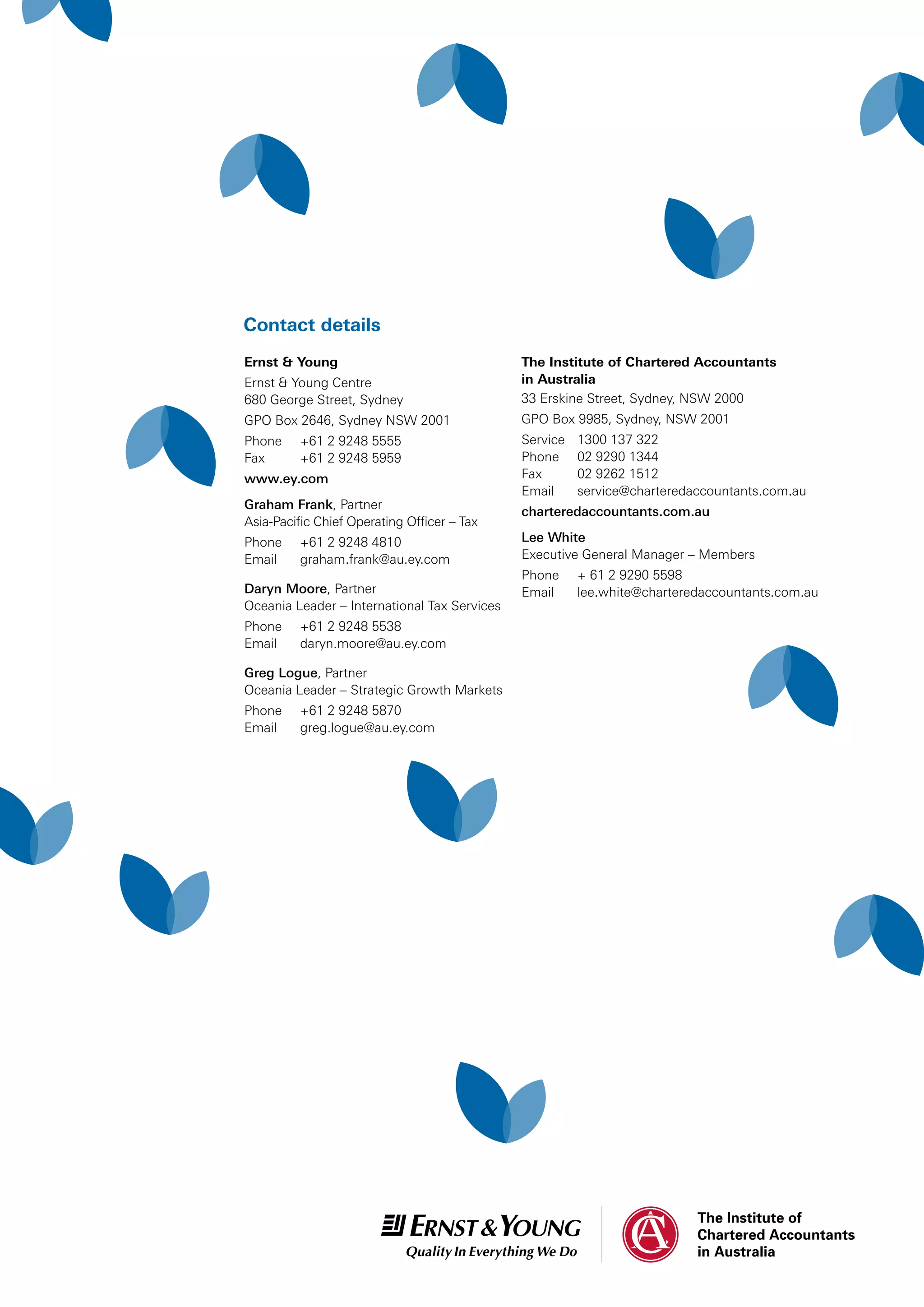 Contact details
The Institute of Chartered Accountants
in Australia
33 Erskine Street, Sydney, NSW 2000
GPO Box 9985, Sydney, NSW 2001
Service	 1300 137 322
Phone	 02 9290 1344
Fax	 02 9262 1512
Email	 service@charteredaccountants.com.au
charteredaccountants.com.au
Lee White
Executive General Manager – Members
Phone	 + 61 2 9290 5598
Email	lee.white@charteredaccountants.com.au
Ernst  Young
Ernst  Young Centre
680 George Street, Sydney
GPO Box 2646, Sydney NSW 2001
Phone	 +61 2 9248 5555
Fax	 +61 2 9248 5959
www.ey.com
Graham Frank, Partner
Asia-Pacific Chief Operating Officer – Tax
Phone	 +61 2 9248 4810
Email	 graham.frank@au.ey.com
Daryn Moore, Partner
Oceania Leader – International Tax Services
Phone	 +61 2 9248 5538
Email	 daryn.moore@au.ey.com
Greg Logue, Partner
Oceania Leader – Strategic Growth Markets
Phone	 +61 2 9248 5870
Email	 greg.logue@au.ey.com
 