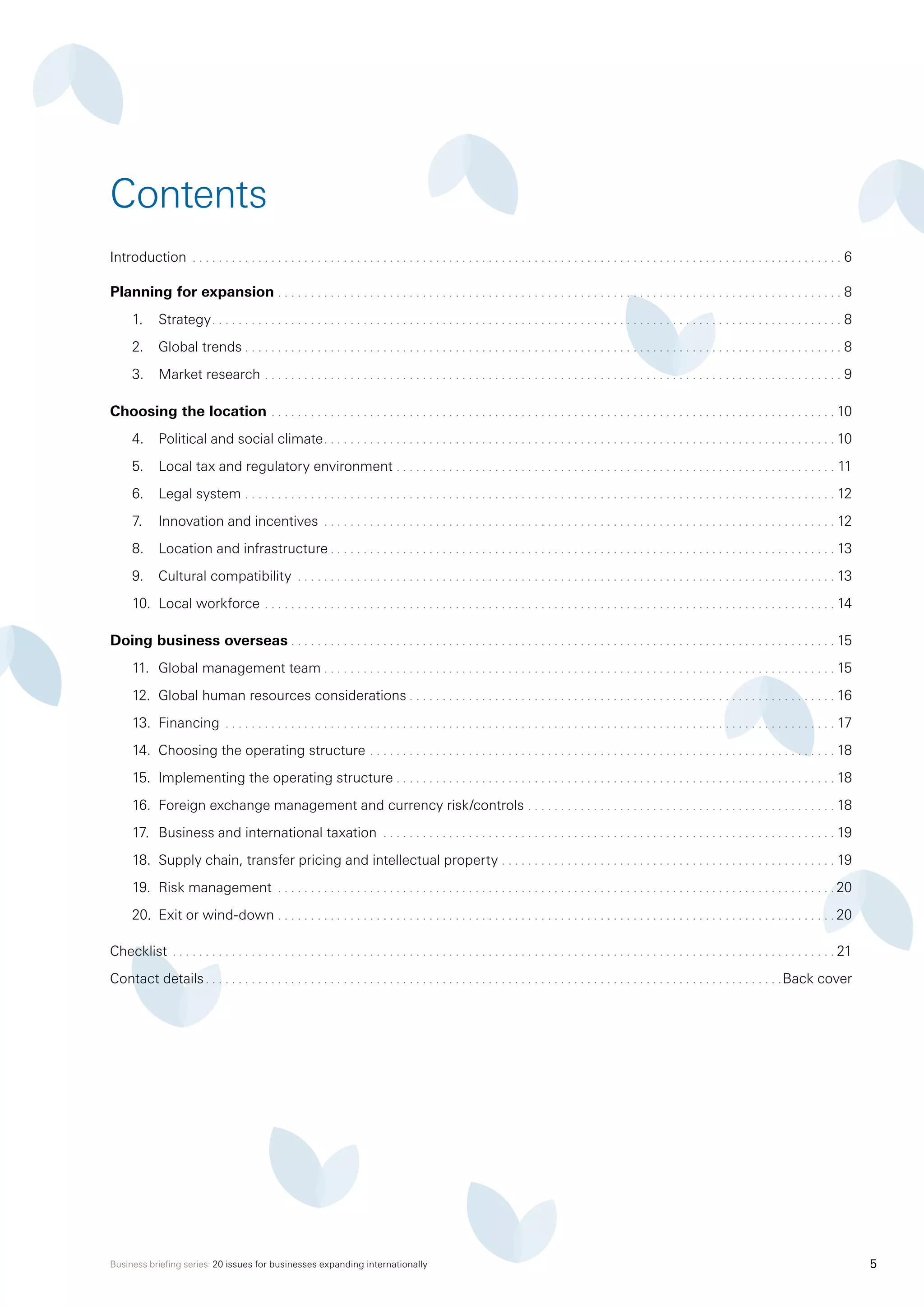 Business briefing series: 20 issues for businesses expanding internationally 5
Introduction . . . . . . . . . . . . . . . . . . . . . . . . . . . . . . . . . . . . . . . . . . . . . . . . . . . . . . . . . . . . . . . . . . . . . . . . . . . . . . . . . . . . . . . . . . . . . . . . . . . . 6
Planning for expansion . . . . . . . . . . . . . . . . . . . . . . . . . . . . . . . . . . . . . . . . . . . . . . . . . . . . . . . . . . . . . . . . . . . . . . . . . . . . . . . . . . . . . . . 8
1.	 Strategy . . . . . . . . . . . . . . . . . . . . . . . . . . . . . . . . . . . . . . . . . . . . . . . . . . . . . . . . . . . . . . . . . . . . . . . . . . . . . . . . . . . . . . . . . . . . . . . . 8
2.	 Global trends . . . . . . . . . . . . . . . . . . . . . . . . . . . . . . . . . . . . . . . . . . . . . . . . . . . . . . . . . . . . . . . . . . . . . . . . . . . . . . . . . . . . . . . . . . . 8
3.	 Market research  . . . . . . . . . . . . . . . . . . . . . . . . . . . . . . . . . . . . . . . . . . . . . . . . . . . . . . . . . . . . . . . . . . . . . . . . . . . . . . . . . . . . . . . . 9
Choosing the location . . . . . . . . . . . . . . . . . . . . . . . . . . . . . . . . . . . . . . . . . . . . . . . . . . . . . . . . . . . . . . . . . . . . . . . . . . . . . . . . . . . . . .  10
4.	 Political and social climate . . . . . . . . . . . . . . . . . . . . . . . . . . . . . . . . . . . . . . . . . . . . . . . . . . . . . . . . . . . . . . . . . . . . . . . . . . . . .  10
5.	 Local tax and regulatory environment . . . . . . . . . . . . . . . . . . . . . . . . . . . . . . . . . . . . . . . . . . . . . . . . . . . . . . . . . . . . . . . . . . . . 11
6.	 Legal system . . . . . . . . . . . . . . . . . . . . . . . . . . . . . . . . . . . . . . . . . . . . . . . . . . . . . . . . . . . . . . . . . . . . . . . . . . . . . . . . . . . . . . . . . . . 12
7.	 Innovation and incentives . . . . . . . . . . . . . . . . . . . . . . . . . . . . . . . . . . . . . . . . . . . . . . . . . . . . . . . . . . . . . . . . . . . . . . . . . . . . . . . 12
8.	 Location and infrastructure  . . . . . . . . . . . . . . . . . . . . . . . . . . . . . . . . . . . . . . . . . . . . . . . . . . . . . . . . . . . . . . . . . . . . . . . . . . . .  13
9.	 Cultural compatibility . . . . . . . . . . . . . . . . . . . . . . . . . . . . . . . . . . . . . . . . . . . . . . . . . . . . . . . . . . . . . . . . . . . . . . . . . . . . . . . . . .  13
10.	 Local workforce . . . . . . . . . . . . . . . . . . . . . . . . . . . . . . . . . . . . . . . . . . . . . . . . . . . . . . . . . . . . . . . . . . . . . . . . . . . . . . . . . . . . . . . . 14
Doing business overseas . . . . . . . . . . . . . . . . . . . . . . . . . . . . . . . . . . . . . . . . . . . . . . . . . . . . . . . . . . . . . . . . . . . . . . . . . . . . . . . . . . . 15
11.	 Global management team  . . . . . . . . . . . . . . . . . . . . . . . . . . . . . . . . . . . . . . . . . . . . . . . . . . . . . . . . . . . . . . . . . . . . . . . . . . . . . . 15
12.	 Global human resources considerations . . . . . . . . . . . . . . . . . . . . . . . . . . . . . . . . . . . . . . . . . . . . . . . . . . . . . . . . . . . . . . . . . 16
13.	 Financing . . . . . . . . . . . . . . . . . . . . . . . . . . . . . . . . . . . . . . . . . . . . . . . . . . . . . . . . . . . . . . . . . . . . . . . . . . . . . . . . . . . . . . . . . . . . . . 17
14.	 Choosing the operating structure . . . . . . . . . . . . . . . . . . . . . . . . . . . . . . . . . . . . . . . . . . . . . . . . . . . . . . . . . . . . . . . . . . . . . . .  18
15.	 Implementing the operating structure . . . . . . . . . . . . . . . . . . . . . . . . . . . . . . . . . . . . . . . . . . . . . . . . . . . . . . . . . . . . . . . . . . .  18
16.	 Foreign exchange management and currency risk/controls . . . . . . . . . . . . . . . . . . . . . . . . . . . . . . . . . . . . . . . . . . . . . . .  18
17.	 Business and international taxation . . . . . . . . . . . . . . . . . . . . . . . . . . . . . . . . . . . . . . . . . . . . . . . . . . . . . . . . . . . . . . . . . . . . .  19
18.	 Supply chain, transfer pricing and intellectual property . . . . . . . . . . . . . . . . . . . . . . . . . . . . . . . . . . . . . . . . . . . . . . . . . . .  19
19.	 Risk management . . . . . . . . . . . . . . . . . . . . . . . . . . . . . . . . . . . . . . . . . . . . . . . . . . . . . . . . . . . . . . . . . . . . . . . . . . . . . . . . . . . . .  20
20.	 Exit or wind-down . . . . . . . . . . . . . . . . . . . . . . . . . . . . . . . . . . . . . . . . . . . . . . . . . . . . . . . . . . . . . . . . . . . . . . . . . . . . . . . . . . . . .  20
Checklist . . . . . . . . . . . . . . . . . . . . . . . . . . . . . . . . . . . . . . . . . . . . . . . . . . . . . . . . . . . . . . . . . . . . . . . . . . . . . . . . . . . . . . . . . . . . . . . . . . . . .  21
Contact details . . . . . . . . . . . . . . . . . . . . . . . . . . . . . . . . . . . . . . . . . . . . . . . . . . . . . . . . . . . . . . . . . . . . . . . . . . . . . . . . . . . . . . . Back cover
Contents
 