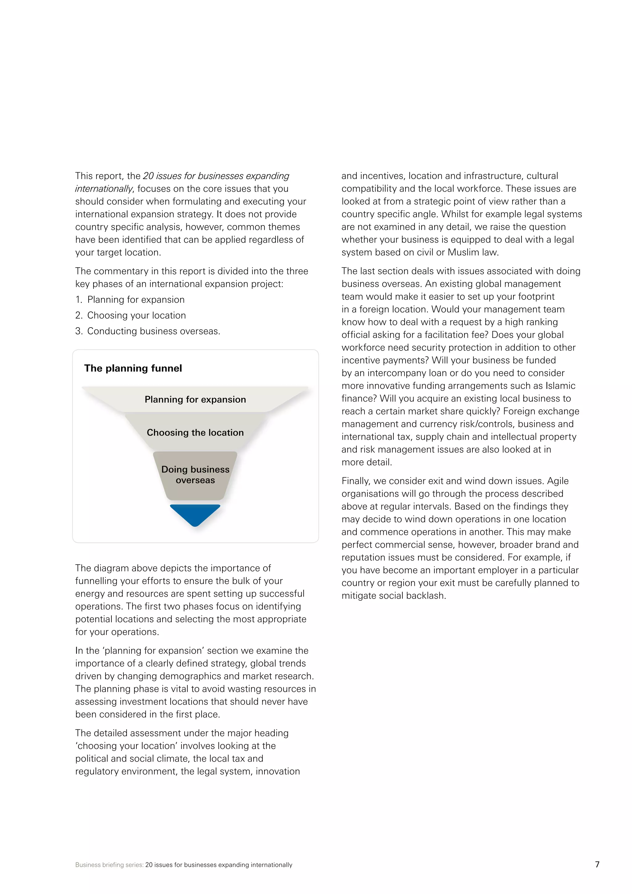 Business briefing series: 20 issues for businesses expanding internationally 7
This report, the 20 issues for businesses expanding
internationally, focuses on the core issues that you
should consider when formulating and executing your
international expansion strategy. It does not provide
country specific analysis, however, common themes
have been identified that can be applied regardless of
your target location.
The commentary in this report is divided into the three
key phases of an international expansion project:
1.	 Planning for expansion
2.	 Choosing your location
3.	Conducting business overseas.
The planning funnel
The diagram above depicts the importance of
funnelling your efforts to ensure the bulk of your
energy and resources are spent setting up successful
operations. The first two phases focus on identifying
potential locations and selecting the most appropriate
for your operations.
In the ‘planning for expansion’ section we examine the
importance of a clearly defined strategy, global trends
driven by changing demographics and market research.
The planning phase is vital to avoid wasting resources in
assessing investment locations that should never have
been considered in the first place.
The detailed assessment under the major heading
‘choosing your location’ involves looking at the
political and social climate, the local tax and
regulatory environment, the legal system, innovation
and incentives, location and infrastructure, cultural
compatibility and the local workforce. These issues are
looked at from a strategic point of view rather than a
country specific angle. Whilst for example legal systems
are not examined in any detail, we raise the question
whether your business is equipped to deal with a legal
system based on civil or Muslim law.
The last section deals with issues associated with doing
business overseas. An existing global management
team would make it easier to set up your footprint
in a foreign location. Would your management team
know how to deal with a request by a high ranking
official asking for a facilitation fee? Does your global
workforce need security protection in addition to other
incentive payments? Will your business be funded
by an intercompany loan or do you need to consider
more innovative funding arrangements such as Islamic
finance? Will you acquire an existing local business to
reach a certain market share quickly? Foreign exchange
management and currency risk/controls, business and
international tax, supply chain and intellectual property
and risk management issues are also looked at in
more detail.
Finally, we consider exit and wind down issues. Agile
organisations will go through the process described
above at regular intervals. Based on the findings they
may decide to wind down operations in one location
and commence operations in another. This may make
perfect commercial sense, however, broader brand and
reputation issues must be considered. For example, if
you have become an important employer in a particular
country or region your exit must be carefully planned to
mitigate social backlash.
Planning for expansion
Choosing the location
Doing business
overseas
 