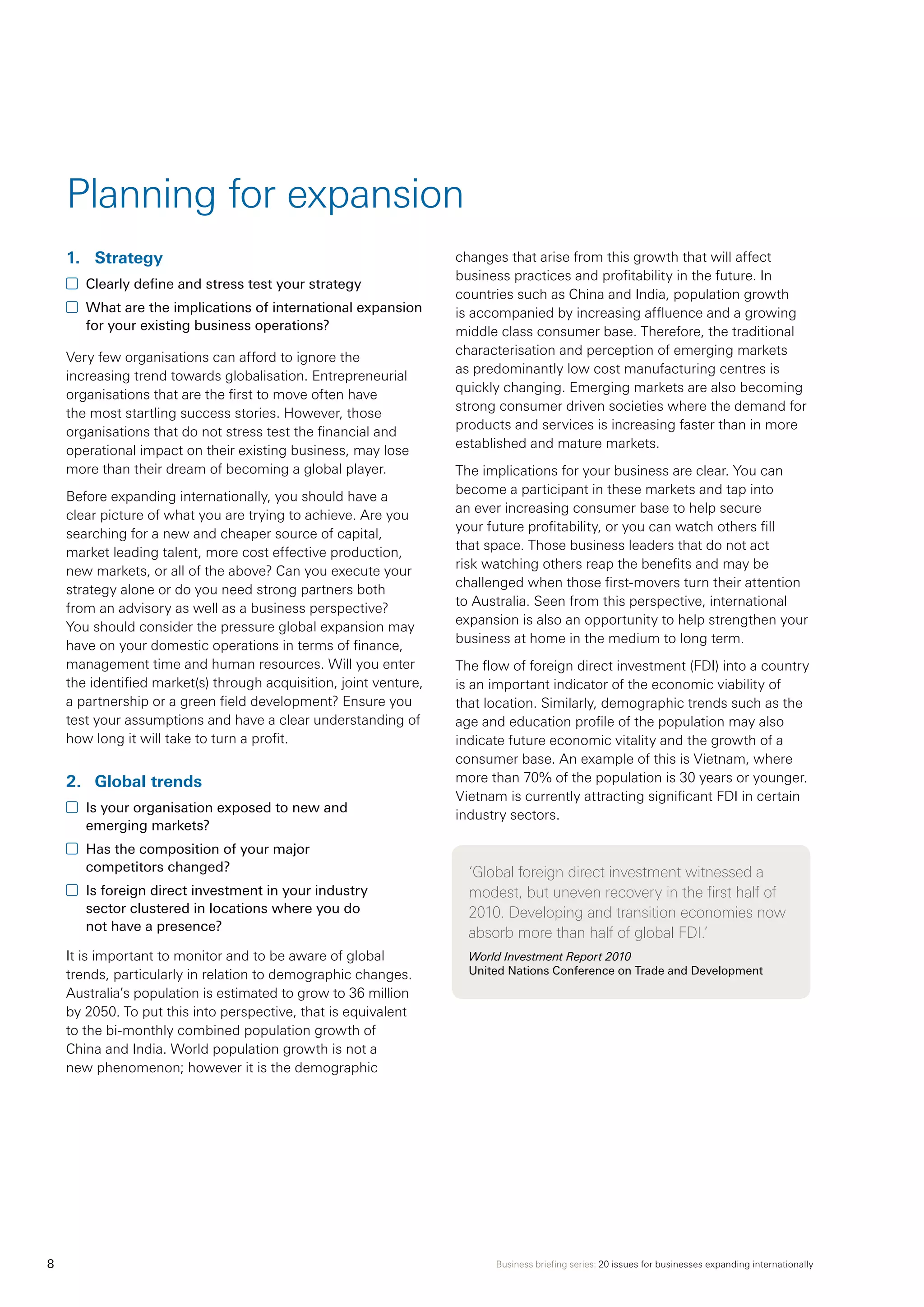 Business briefing series: 20 issues for businesses expanding internationally8
Planning for expansion
1.	 Strategy
	 Clearly define and stress test your strategy
	 What are the implications of international expansion
for your existing business operations?
Very few organisations can afford to ignore the
increasing trend towards globalisation. Entrepreneurial
organisations that are the first to move often have
the most startling success stories. However, those
organisations that do not stress test the financial and
operational impact on their existing business, may lose
more than their dream of becoming a global player.
Before expanding internationally, you should have a
clear picture of what you are trying to achieve. Are you
searching for a new and cheaper source of capital,
market leading talent, more cost effective production,
new markets, or all of the above? Can you execute your
strategy alone or do you need strong partners both
from an advisory as well as a business perspective?
You should consider the pressure global expansion may
have on your domestic operations in terms of finance,
management time and human resources. Will you enter
the identified market(s) through acquisition, joint venture,
a partnership or a green field development? Ensure you
test your assumptions and have a clear understanding of
how long it will take to turn a profit.
2.	 Global trends
	 Is your organisation exposed to new and
emerging markets?
	 Has the composition of your major
competitors changed?
	 Is foreign direct investment in your industry
sector clustered in locations where you do
not have a presence?
It is important to monitor and to be aware of global
trends, particularly in relation to demographic changes.
Australia’s population is estimated to grow to 36 million
by 2050. To put this into perspective, that is equivalent
to the bi-monthly combined population growth of
China and India. World population growth is not a
new phenomenon; however it is the demographic
changes that arise from this growth that will affect
business practices and profitability in the future. In
countries such as China and India, population growth
is accompanied by increasing affluence and a growing
middle class consumer base. Therefore, the traditional
characterisation and perception of emerging markets
as predominantly low cost manufacturing centres is
quickly changing. Emerging markets are also becoming
strong consumer driven societies where the demand for
products and services is increasing faster than in more
established and mature markets.
The implications for your business are clear. You can
become a participant in these markets and tap into
an ever increasing consumer base to help secure
your future profitability, or you can watch others fill
that space. Those business leaders that do not act
risk watching others reap the benefits and may be
challenged when those first-movers turn their attention
to Australia. Seen from this perspective, international
expansion is also an opportunity to help strengthen your
business at home in the medium to long term.
The flow of foreign direct investment (FDI) into a country
is an important indicator of the economic viability of
that location. Similarly, demographic trends such as the
age and education profile of the population may also
indicate future economic vitality and the growth of a
consumer base. An example of this is Vietnam, where
more than 70% of the population is 30 years or younger.
Vietnam is currently attracting significant FDI in certain
industry sectors. 	
‘Global foreign direct investment witnessed a
modest, but uneven recovery in the first half of
2010. Developing and transition economies now
absorb more than half of global FDI.’
World Investment Report 2010
United Nations Conference on Trade and Development
 