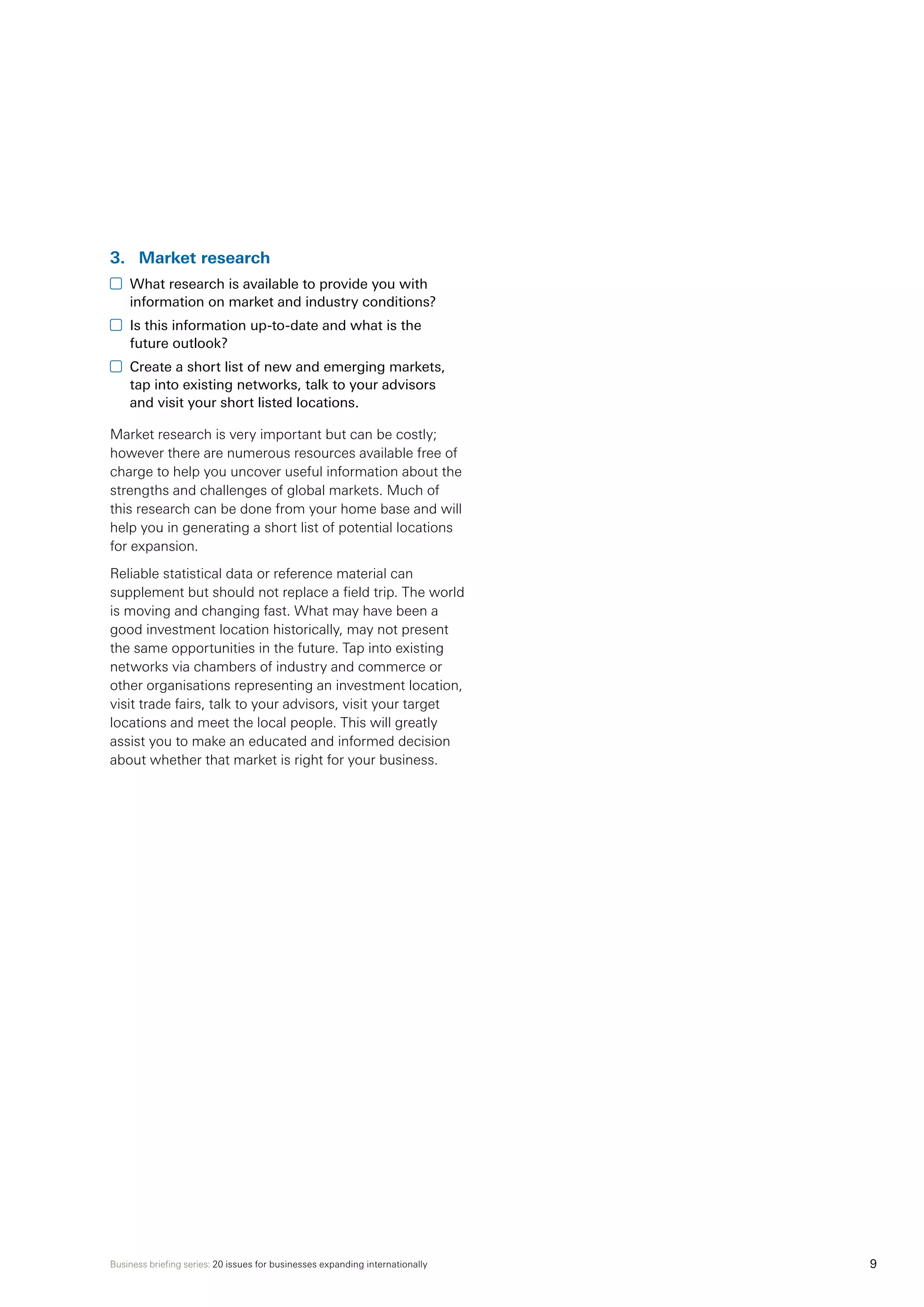 Business briefing series: 20 issues for businesses expanding internationally 9
3.	 Market research
	 What research is available to provide you with
information on market and industry conditions?
	 Is this information up-to-date and what is the
future outlook?
	 Create a short list of new and emerging markets,
tap into existing networks, talk to your advisors
and visit your short listed locations.
Market research is very important but can be costly;
however there are numerous resources available free of
charge to help you uncover useful information about the
strengths and challenges of global markets. Much of
this research can be done from your home base and will
help you in generating a short list of potential locations
for expansion.
Reliable statistical data or reference material can
supplement but should not replace a field trip. The world
is moving and changing fast. What may have been a
good investment location historically, may not present
the same opportunities in the future. Tap into existing
networks via chambers of industry and commerce or
other organisations representing an investment location,
visit trade fairs, talk to your advisors, visit your target
locations and meet the local people. This will greatly
assist you to make an educated and informed decision
about whether that market is right for your business.
 