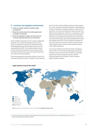 Business briefing series: 20 issues for businesses expanding internationally 11
5.	 Local tax and regulatory environment
	 Is the tax regime business friendly and/or
competitive?
	 Does the country have free trade agreements
or double tax treaties?
	 Does the regulatory regime set the scene for
a sound corporate governance framework?
A low headline corporate tax rate is always appealing2
.
However, this can also be deceptive due to many
factors including the existence of state based taxes,
withholding taxes and consumption taxes such as a
value added tax (VAT). Your market analysis should
include commercial discussions with a local market
tax expert taking into account your specific facts and
circumstances where possible.
Free trade agreements generally indicate an open and
investment friendly economy. However, their existence
does not rule out the possibility of government support
for certain industries to protect domestic markets against
foreign competition, through subsidies or other forms of
protection. An extensive double tax treaty network may
likewise look impressive; however it is necessary to look
beyond withholding tax rates and test how the treaties
deal with mutual agreement procedures and arbitration
around transfer pricing, permanent establishment issues
and a global work force. Not all double tax treaties are
the same and some countries may try to assert taxing
rights beyond what investors would ordinarily expect
under OECD guidelines.
A country’s regulatory framework will be considered
open to FDI, if it can strike the right balance between
creating a secure environment for effective corporate
governance across all industry sectors, without
stifling entrepreneurial freedom or discriminating
against foreign investors.
2.	Ernst  Young Passport (includes the 2010 Worldwide Corporate Tax Guide, the 2010 VAT Guide, the 2009 Global Executive and the
2009 Transfer Pricing Global Reference Guide)
Legal systems around the world
Source: Legal systems around the world, University of Ottawa: www.juriglobe.ca/eng/index.php
Civil Law
Common Law
Muslim Law
Customary Law
Mixed System
 