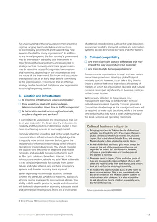 Business briefing series: 20 issues for businesses expanding internationally 13
An understanding of the various government incentive
regimes ranging from tax holidays and incentives,
to discretionary government grant support may help
sweeten the deal for many organisations3
. In addition
to any formal programs, the host country’s government
may be interested in attracting your investment in
order to boost the local economy and create jobs in
strategic sectors. In most jurisdictions, governments
may be receptive to specific negotiated concessions
and incentives, depending on the circumstances and
the nature of the investment. It is important to consider
these possibilities at an early stage before committing
to the target location. This ensures that an effective
strategy can be developed that places your organisation
in a strong bargaining position.
8.	 Location and infrastructure
	 Is economic infrastructure secure and reliable?
	 How would you deal with power outages,
telecommunication down time or traffic congestion?
	 Is the location central to your regional markets,
suppliers of goods and services?
It is important to understand the infrastructure that will
be at your disposal in the target country and assess its
reliability and the positive or detrimental impact it may
have on achieving success in your target market.
Particular attention should be paid to the target country’s
communications infrastructure. In the digital age this
is arguably more critical than ever before, given the
importance of information technology to the effective
operation of modern businesses. You should consider
the capacity and efficiency of telephone and mobile
networks, and also data delivery mechanisms such
as fibre optic cable and broadband internet. Is the
infrastructure modern, reliable and safe? How vulnerable
is it to being compromised for example from power
failures and cyber attacks, and are there emergency
systems and disaster recovery plans in place?
When expanding into the target location, consider
whether the attributes which have made you successful
at home can be leveraged to drive success abroad. Your
ability to shift wealth, products, people and information,
will be heavily dependent on accessing adequate social
and commercial infrastructure. There are a wide range
of potential considerations such as the target location’s
size and accessibility, transport, utilities and information
systems, access to financial services and other factors.
9.	 Cultural compatibility
	 Are there significant cultural differences that may
impact the way you conduct your business?
	 Are there likely to be language barriers?
Entrepreneurial organisations through their very nature
can achieve growth and develop a global footprint
relatively quickly. However, it can take a long time to
create a diverse workforce that reflects the variety of
markets in which the organisation operates, and cultural
customs can impact significantly on business practices
in the chosen location.
Without early attention to these issues, your
management team may be left behind in terms of
cultural awareness and diversity. This can generate a
competitive disadvantage as the management team will
be required to make rapid decisions, while at the same
time ensuring that they have a clear understanding of
the local customs and operating conditions.	
Cultural business etiquette
•	 Bringing your host in Tokyo a bottle of American
whiskey is a thoughtful gift. It’s a major offense in
Dubai. American whiskey is revered in China and
Japan. But in the Islamic Middle East, and among
Muslim hosts in Asia, alcohol is strictly taboo
•	 In the Middle East and Asia, gifts must always be
given at the end of the meeting so they are not
regarded as bribes. In Latin America, however,
gifts are a great icebreaker and can be given at
the start of a meeting
•	 Business cards in Japan, China and other parts of
Asia are considered a representation of one’s self –
offer and receive cards with both hands, and always
look at it as if you’re studying it carefully
•	 In most of the Islamic Middle East, it’s the norm to
keep visitors waiting. This is not considered rude,
but an extension of the Middle Eastern custom to
mix business with pleasure. It is also acceptable
to ask about your host’s children, especially sons,
but never their wives.
Forbes: www.msnbc.msn.com/id/35986024/
3.	Ernst  Young, RD incentives in the new tax landscape.
 
