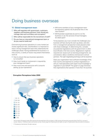 Business briefing series: 20 issues for businesses expanding internationally 15
11.	Global management team
	 Who will negotiate with government, customers,
suppliers and business partners? How should you
manage risks such as bribery and corruption?
	 Who will be responsible for the recruitment of staff?
	 Do you have an international management team or
do you need to build one?
Commencing business operations in a new market can
involve significant risks, and therefore it is important to
have a strong management team that understands the
challenges ahead. Having established the business in a
new country, a variety of issues may present themselves
such as:
•	 How to ensure that your business operations
run smoothly?
•	 How much hands on involvement is required by
your management team?
•	 How much time and resources will it consume
setting up your operations?
•	 Will some members of your management team
be required to spend a lot of personal time in the
new location?
•	 Will Australian expatriates be sent to run the
business or can the services of local managers
be relied upon?
To be prepared, you must consider the challenges your
business will face during the start-up phase, and who
from a management perspective is best placed to deal
with those challenges. In determining this, consider
any potential negotiations with the government or other
local officials in the host country. Negotiations might be
required over issues such as licensing arrangements, tax
concessions, labour conditions and local joint venture
partners. The right negotiating technique will be essential.
Does your organisation have sufficient knowledge of the
host country and expertise to conduct negotiations or
will you need specialists with expert local knowledge to
negotiate on your behalf? The graph on page 16 shows
that organisations that operate in more than 10 countries
Doing business overseas
Corruption Perceptions Index 2009
9.0–10
8.0–8.9
7.0–7.9
6.0–6.9
5.0–5.9
4.0–4.9
3.0–3.9
2.0–2.9
1.0–1.9
0–0.9
The Corruption Perceptions Index (CPI) measures the perceived level of the corruption in 180 countries and territories around the world. The CPI is a ‘survey of
surveys’, based on 13 different expert and business surveys. Scores range from 0 (perceived to be highly corrupt) to 10 (perceived to have low levels of corruption).
© Transparency International. All rights reserved.
 