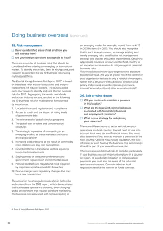 Business briefing series: 20 issues for businesses expanding internationally20
Doing business overseas (continued)
19.	Risk management
	 Have you identified areas of risk and how you
will address them?
	 Are your foreign operations susceptible to fraud?
There are a number of business risks that should be
considered when entering an emerging or international
market. To identify these risks, Ernst  Young conducted
research to ascertain the top 10 business risks facing
multinational firms.
The Ernst  Young Business Risk Report 20104
is based
on interviews with industry executives and analysts
representing 14 industry sectors. The survey asked
each interviewee to identify and rank the top business
risks for 2010. Aggregating the results worldwide
and across industry sectors, resulted in the following
top 10 business risks for multinational firms ranked
by importance:
1.	 Uncertainty around regulation and compliance
2.	 Access to credit and the impact of rising levels
of government debt
3.	 The withdrawal of global stimulus programs
4.	 The global war for talent and compensation
structures
5.	 The strategic imperative of succeeding in an
emerging market, as these markets continue to
drive global growth
6.	 Increased cost pressures as the result of commodity
price inflation and low cost competitors
7.	 Incumbent firms in transitional sectors adjusting
to non-traditional entrants
8.	 Staying ahead of consumer preferences and
government regulation on environmental issues
9.	 Political backlash and reputational risks triggered
by corporate social responsibility breaches
10.	Rescue mergers and regulatory changes that may
force new transactions.
The above list has changed considerably in both order
and content from the 2009 report, which demonstrates
that businesses operate in a dynamic, ever-changing
global environment that requires constant monitoring.
The business risk associated with not succeeding in
an emerging market for example, moved from rank 12
in 2009 to rank 5 in 2010. You should also recognise
that in such an environment, to manage existing and
newly emerging risks, an effective risk management
strategy and process should be implemented. Obtaining
appropriate insurance in your selected host country is
an important consideration to mitigate against potential
business risks.
You should also consider your organisation’s exposure
to potential fraud. Are you at greater risk if the control of
your organisation resides in only a handful of managers,
rather than a structure with a board of directors and
policy and process around corporate governance,
internal/ external audit and other external controls?
20.	Exit or wind-down
	 Will you continue to maintain a presence
in this location?
	 What are the legal and commercial issues
associated with terminating business
and employment contracts?
	 What is your strategy for redeploying
your resources?
There are different ways to exit or wind-down your
operations in a host country. You will need to take into
account local laws, tax and financial issues. You must
also determine if you wish to maintain a presence in the
host country. Options may include liquidation, the sale
of shares or even floating the business. The exit strategy
should be part of your overall business plan.
There are also reputational risks to consider, particularly
if your business was an important employer in a country
or region. To avoid costly litigation or compensation
payments you must also be aware of the industrial
relations environment. Consider whether local
regulations restrict the transfer of funds overseas.
4.	Ernst  Young Business Risk Report 2010
 
