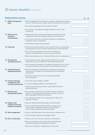 Business briefing series: 20 issues for businesses expanding internationally22
Doing business overseas Yes No
11.	 Global management
team
•	 Who will negotiate with government, customers, suppliers and business
partners? How should you manage risks such as bribery and corruption?
•	 Who will be responsible for the recruitment of staff?
•	 Do you have an international management team or do you need
to build one?
12.	Global human
resources
considerations
•	 What benefits will you provide to expatriates and what are the tax
consequences? Do your employees require security protection?
•	 Do you have a team that can deal with assignment management,
immigration and tax compliance?
•	 Should these functions be outsourced?
13.	Financing •	 What are the cash flow needs of your business? What is your projected
revenue growth? Are your financial models sound or overly optimistic?
•	 Do you need strong partners to finance your expansion?
Have you considered Islamic finance as a source of funds?
•	 What is the debt equity mix of funding? What are the tax consequences?
14.	Choosing the
operating structure
•	 Are you looking for slow organic growth? Will you start out with
a sales office or are you looking for a green field development?
•	 Are you looking to establish an immediate local presence? If so, will you
set up a joint venture or will you acquire an existing local business?
15.	Implementing the
operating structure
•	 What are the legal and administrative procedures and regulatory
requirements for setting up the operating structure and starting
the business?
•	 Should you outsource the set-up to corporate secretarial
service providers?
16.	Foreign exchange
management and
currency risk/controls
•	 Is the local currency stable or volatile?
•	 Is currency hedging available at a reasonable cost?
•	 Could currency restrictions inhibit or even prohibit the flow of
international funds?
17.	 Business and
international taxation
•	 Are you aware of how the new Australian attribution regime in
relation to controlled foreign companies may allow you to take
better advantage of efficiencies overseas?
•	 How will profits be taxed in your target location? What is the
treatment of losses?
18.	Supply chain,
transfer pricing and
intellectual property
•	 Have you identified all possible supply chain efficiencies?
•	 Have you considered potential Australian tax issues as you
move functions, intellectual property and risk offshore?
Is your intellectual property and data protected?
19.	Risk management •	 Have you identified areas of risk and how will you address them?
•	 Are your foreign operations susceptible to fraud?
20.	Exit or wind-down •	 Will you continue to maintain a presence in this location?
•	 What are the legal and commercial issues associated with
terminating business and employment contracts?
•	 What is your strategy for redeploying your resources?
20 issues checklist (continued)
 