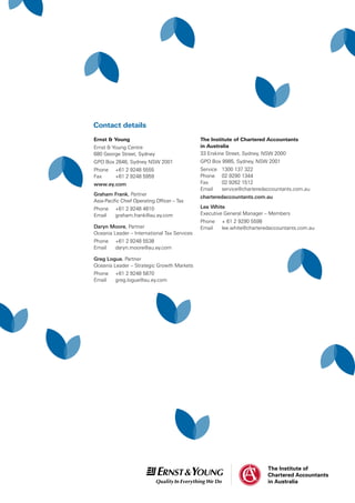 Contact details
The Institute of Chartered Accountants
in Australia
33 Erskine Street, Sydney, NSW 2000
GPO Box 9985, Sydney, NSW 2001
Service	 1300 137 322
Phone	 02 9290 1344
Fax	 02 9262 1512
Email	 service@charteredaccountants.com.au
charteredaccountants.com.au
Lee White
Executive General Manager – Members
Phone	 + 61 2 9290 5598
Email	lee.white@charteredaccountants.com.au
Ernst  Young
Ernst  Young Centre
680 George Street, Sydney
GPO Box 2646, Sydney NSW 2001
Phone	 +61 2 9248 5555
Fax	 +61 2 9248 5959
www.ey.com
Graham Frank, Partner
Asia-Pacific Chief Operating Officer – Tax
Phone	 +61 2 9248 4810
Email	 graham.frank@au.ey.com
Daryn Moore, Partner
Oceania Leader – International Tax Services
Phone	 +61 2 9248 5538
Email	 daryn.moore@au.ey.com
Greg Logue, Partner
Oceania Leader – Strategic Growth Markets
Phone	 +61 2 9248 5870
Email	 greg.logue@au.ey.com
 