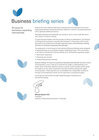 Business briefing series: 20 issues for businesses expanding internationally 3
Business briefing series
20 issues for
businesses expanding
internationally
Anyone who has made the bold step of starting their own business has at some
stage dreamed about taking that business offshore in a bid for increased expansion
and to generate additional revenue.
Although ambitious and potentially very lucrative, such a move could also prove
very costly if not done correctly.
To assist business leaders with the process of taking on globalisation, the Institute
of Chartered Accountants in Australia (the Institute), in conjunction with Ernst &
Young (EY) has produced this thought leadership paper entitled Business briefing:
20 issues for businesses expanding internationally.
The publication is the third part of the Institute’s Business Briefing series designed
to help businesses to successfully navigate challenging issues. The commentary
in the report is divided into three key phases of an international expansion project:
•	 Planning for expansion
•	 Choosing your location
•	 Conducting business overseas.
Business briefing: 20 issues for businesses expanding internationally has been written
and presented in such a way as to maximise the reader’s understanding of the
issues. Each of the three sections contains a series of pull-out boxes which guide
the reader as to the types of questions that they should be asking with regard
to the business. These questions are consolidated into a detachable checklist at
the back of the publication which can be used when consulting the paper.
I trust that you will find this thought leadership paper interesting and
worthwhile reading.
Michael Spinks FCA
President
Institute of Chartered Accountants in Australia
 