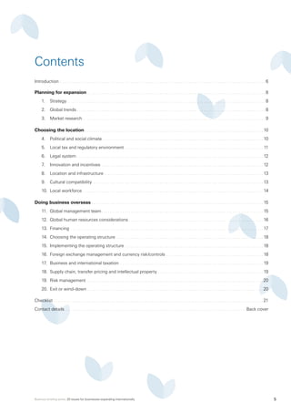 Business briefing series: 20 issues for businesses expanding internationally 5
Introduction . . . . . . . . . . . . . . . . . . . . . . . . . . . . . . . . . . . . . . . . . . . . . . . . . . . . . . . . . . . . . . . . . . . . . . . . . . . . . . . . . . . . . . . . . . . . . . . . . . . . 6
Planning for expansion . . . . . . . . . . . . . . . . . . . . . . . . . . . . . . . . . . . . . . . . . . . . . . . . . . . . . . . . . . . . . . . . . . . . . . . . . . . . . . . . . . . . . . . 8
1.	 Strategy . . . . . . . . . . . . . . . . . . . . . . . . . . . . . . . . . . . . . . . . . . . . . . . . . . . . . . . . . . . . . . . . . . . . . . . . . . . . . . . . . . . . . . . . . . . . . . . . 8
2.	 Global trends . . . . . . . . . . . . . . . . . . . . . . . . . . . . . . . . . . . . . . . . . . . . . . . . . . . . . . . . . . . . . . . . . . . . . . . . . . . . . . . . . . . . . . . . . . . 8
3.	 Market research  . . . . . . . . . . . . . . . . . . . . . . . . . . . . . . . . . . . . . . . . . . . . . . . . . . . . . . . . . . . . . . . . . . . . . . . . . . . . . . . . . . . . . . . . 9
Choosing the location . . . . . . . . . . . . . . . . . . . . . . . . . . . . . . . . . . . . . . . . . . . . . . . . . . . . . . . . . . . . . . . . . . . . . . . . . . . . . . . . . . . . . .  10
4.	 Political and social climate . . . . . . . . . . . . . . . . . . . . . . . . . . . . . . . . . . . . . . . . . . . . . . . . . . . . . . . . . . . . . . . . . . . . . . . . . . . . .  10
5.	 Local tax and regulatory environment . . . . . . . . . . . . . . . . . . . . . . . . . . . . . . . . . . . . . . . . . . . . . . . . . . . . . . . . . . . . . . . . . . . . 11
6.	 Legal system . . . . . . . . . . . . . . . . . . . . . . . . . . . . . . . . . . . . . . . . . . . . . . . . . . . . . . . . . . . . . . . . . . . . . . . . . . . . . . . . . . . . . . . . . . . 12
7.	 Innovation and incentives . . . . . . . . . . . . . . . . . . . . . . . . . . . . . . . . . . . . . . . . . . . . . . . . . . . . . . . . . . . . . . . . . . . . . . . . . . . . . . . 12
8.	 Location and infrastructure  . . . . . . . . . . . . . . . . . . . . . . . . . . . . . . . . . . . . . . . . . . . . . . . . . . . . . . . . . . . . . . . . . . . . . . . . . . . .  13
9.	 Cultural compatibility . . . . . . . . . . . . . . . . . . . . . . . . . . . . . . . . . . . . . . . . . . . . . . . . . . . . . . . . . . . . . . . . . . . . . . . . . . . . . . . . . .  13
10.	 Local workforce . . . . . . . . . . . . . . . . . . . . . . . . . . . . . . . . . . . . . . . . . . . . . . . . . . . . . . . . . . . . . . . . . . . . . . . . . . . . . . . . . . . . . . . . 14
Doing business overseas . . . . . . . . . . . . . . . . . . . . . . . . . . . . . . . . . . . . . . . . . . . . . . . . . . . . . . . . . . . . . . . . . . . . . . . . . . . . . . . . . . . 15
11.	 Global management team  . . . . . . . . . . . . . . . . . . . . . . . . . . . . . . . . . . . . . . . . . . . . . . . . . . . . . . . . . . . . . . . . . . . . . . . . . . . . . . 15
12.	 Global human resources considerations . . . . . . . . . . . . . . . . . . . . . . . . . . . . . . . . . . . . . . . . . . . . . . . . . . . . . . . . . . . . . . . . . 16
13.	 Financing . . . . . . . . . . . . . . . . . . . . . . . . . . . . . . . . . . . . . . . . . . . . . . . . . . . . . . . . . . . . . . . . . . . . . . . . . . . . . . . . . . . . . . . . . . . . . . 17
14.	 Choosing the operating structure . . . . . . . . . . . . . . . . . . . . . . . . . . . . . . . . . . . . . . . . . . . . . . . . . . . . . . . . . . . . . . . . . . . . . . .  18
15.	 Implementing the operating structure . . . . . . . . . . . . . . . . . . . . . . . . . . . . . . . . . . . . . . . . . . . . . . . . . . . . . . . . . . . . . . . . . . .  18
16.	 Foreign exchange management and currency risk/controls . . . . . . . . . . . . . . . . . . . . . . . . . . . . . . . . . . . . . . . . . . . . . . .  18
17.	 Business and international taxation . . . . . . . . . . . . . . . . . . . . . . . . . . . . . . . . . . . . . . . . . . . . . . . . . . . . . . . . . . . . . . . . . . . . .  19
18.	 Supply chain, transfer pricing and intellectual property . . . . . . . . . . . . . . . . . . . . . . . . . . . . . . . . . . . . . . . . . . . . . . . . . . .  19
19.	 Risk management . . . . . . . . . . . . . . . . . . . . . . . . . . . . . . . . . . . . . . . . . . . . . . . . . . . . . . . . . . . . . . . . . . . . . . . . . . . . . . . . . . . . .  20
20.	 Exit or wind-down . . . . . . . . . . . . . . . . . . . . . . . . . . . . . . . . . . . . . . . . . . . . . . . . . . . . . . . . . . . . . . . . . . . . . . . . . . . . . . . . . . . . .  20
Checklist . . . . . . . . . . . . . . . . . . . . . . . . . . . . . . . . . . . . . . . . . . . . . . . . . . . . . . . . . . . . . . . . . . . . . . . . . . . . . . . . . . . . . . . . . . . . . . . . . . . . .  21
Contact details . . . . . . . . . . . . . . . . . . . . . . . . . . . . . . . . . . . . . . . . . . . . . . . . . . . . . . . . . . . . . . . . . . . . . . . . . . . . . . . . . . . . . . . Back cover
Contents
 