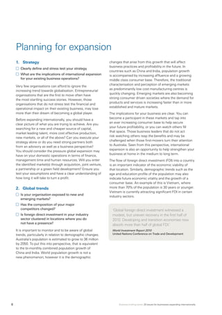 Business briefing series: 20 issues for businesses expanding internationally8
Planning for expansion
1.	 Strategy
	 Clearly define and stress test your strategy
	 What are the implications of international expansion
for your existing business operations?
Very few organisations can afford to ignore the
increasing trend towards globalisation. Entrepreneurial
organisations that are the first to move often have
the most startling success stories. However, those
organisations that do not stress test the financial and
operational impact on their existing business, may lose
more than their dream of becoming a global player.
Before expanding internationally, you should have a
clear picture of what you are trying to achieve. Are you
searching for a new and cheaper source of capital,
market leading talent, more cost effective production,
new markets, or all of the above? Can you execute your
strategy alone or do you need strong partners both
from an advisory as well as a business perspective?
You should consider the pressure global expansion may
have on your domestic operations in terms of finance,
management time and human resources. Will you enter
the identified market(s) through acquisition, joint venture,
a partnership or a green field development? Ensure you
test your assumptions and have a clear understanding of
how long it will take to turn a profit.
2.	 Global trends
	 Is your organisation exposed to new and
emerging markets?
	 Has the composition of your major
competitors changed?
	 Is foreign direct investment in your industry
sector clustered in locations where you do
not have a presence?
It is important to monitor and to be aware of global
trends, particularly in relation to demographic changes.
Australia’s population is estimated to grow to 36 million
by 2050. To put this into perspective, that is equivalent
to the bi-monthly combined population growth of
China and India. World population growth is not a
new phenomenon; however it is the demographic
changes that arise from this growth that will affect
business practices and profitability in the future. In
countries such as China and India, population growth
is accompanied by increasing affluence and a growing
middle class consumer base. Therefore, the traditional
characterisation and perception of emerging markets
as predominantly low cost manufacturing centres is
quickly changing. Emerging markets are also becoming
strong consumer driven societies where the demand for
products and services is increasing faster than in more
established and mature markets.
The implications for your business are clear. You can
become a participant in these markets and tap into
an ever increasing consumer base to help secure
your future profitability, or you can watch others fill
that space. Those business leaders that do not act
risk watching others reap the benefits and may be
challenged when those first-movers turn their attention
to Australia. Seen from this perspective, international
expansion is also an opportunity to help strengthen your
business at home in the medium to long term.
The flow of foreign direct investment (FDI) into a country
is an important indicator of the economic viability of
that location. Similarly, demographic trends such as the
age and education profile of the population may also
indicate future economic vitality and the growth of a
consumer base. An example of this is Vietnam, where
more than 70% of the population is 30 years or younger.
Vietnam is currently attracting significant FDI in certain
industry sectors. 	
‘Global foreign direct investment witnessed a
modest, but uneven recovery in the first half of
2010. Developing and transition economies now
absorb more than half of global FDI.’
World Investment Report 2010
United Nations Conference on Trade and Development
 