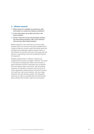 Business briefing series: 20 issues for businesses expanding internationally 9
3.	 Market research
	 What research is available to provide you with
information on market and industry conditions?
	 Is this information up-to-date and what is the
future outlook?
	 Create a short list of new and emerging markets,
tap into existing networks, talk to your advisors
and visit your short listed locations.
Market research is very important but can be costly;
however there are numerous resources available free of
charge to help you uncover useful information about the
strengths and challenges of global markets. Much of
this research can be done from your home base and will
help you in generating a short list of potential locations
for expansion.
Reliable statistical data or reference material can
supplement but should not replace a field trip. The world
is moving and changing fast. What may have been a
good investment location historically, may not present
the same opportunities in the future. Tap into existing
networks via chambers of industry and commerce or
other organisations representing an investment location,
visit trade fairs, talk to your advisors, visit your target
locations and meet the local people. This will greatly
assist you to make an educated and informed decision
about whether that market is right for your business.
 