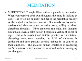 MEDITATION
• MEDITATION: Thought Observations a prelude to meditation.
When you observe your own thoughts, the mind is looking at
itself, it is reflecting on itself, and hence the meditative process
is also called a reflective process. Our minds are by nature
restless until they are tamed to calm down, stilling all those
disturbing thoughts. When emotions run high, and thoughts
run amuck, even a calm person becomes a victim of anger or
rage. But with constant and faithful practice of meditation,
observing one’s own thoughts, the habit of calmness is
cultivated and such persons become habitually in control of
their emotions. The greatest human challenge is managing
one’s emotions, which cannot be achieved without managing
our thoughts.
5/21/2014 Madhusudan Rao.D.V. 11
 