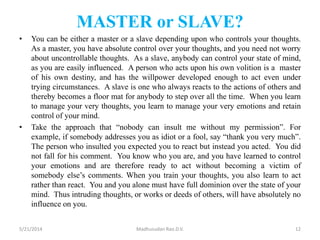 MASTER or SLAVE?
• You can be either a master or a slave depending upon who controls your thoughts.
As a master, you have absolute control over your thoughts, and you need not worry
about uncontrollable thoughts. As a slave, anybody can control your state of mind,
as you are easily influenced. A person who acts upon his own volition is a master
of his own destiny, and has the willpower developed enough to act even under
trying circumstances. A slave is one who always reacts to the actions of others and
thereby becomes a floor mat for anybody to step over all the time. When you learn
to manage your very thoughts, you learn to manage your very emotions and retain
control of your mind.
• Take the approach that “nobody can insult me without my permission”. For
example, if somebody addresses you as idiot or a fool, say “thank you very much”.
The person who insulted you expected you to react but instead you acted. You did
not fall for his comment. You know who you are, and you have learned to control
your emotions and are therefore ready to act without becoming a victim of
somebody else’s comments. When you train your thoughts, you also learn to act
rather than react. You and you alone must have full dominion over the state of your
mind. Thus intruding thoughts, or works or deeds of others, will have absolutely no
influence on you.
5/21/2014 Madhusudan Rao.D.V. 12
 