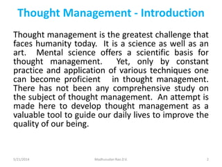 Thought Management - Introduction
Thought management is the greatest challenge that
faces humanity today. It is a science as well as an
art. Mental science offers a scientific basis for
thought management. Yet, only by constant
practice and application of various techniques one
can become proficient in thought management.
There has not been any comprehensive study on
the subject of thought management. An attempt is
made here to develop thought management as a
valuable tool to guide our daily lives to improve the
quality of our being.
5/21/2014 Madhusudan Rao.D.V. 2
 