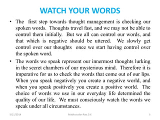 WATCH YOUR WORDS
• The first step towards thought management is checking our
spoken words. Thoughts travel fast, and we may not be able to
control them initially. But we all can control our words, and
that which is negative should be uttered. We slowly get
control over our thoughts once we start having control over
the spoken word.
• The words we speak represent our innermost thoughts lurking
in the secret chambers of our mysterious mind. Therefore it is
imperative for us to check the words that come out of our lips.
When you speak negatively you create a negative world, and
when you speak positively you create a positive world. The
choice of words we use in our everyday life determined the
quality of our life. We must consciously watch the words we
speak under all circumstances.
5/21/2014 Madhusudan Rao.D.V. 3
 