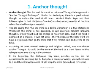 1. Anchor thought
• Anchor thought: The first and foremost technique of Thought Management is
“Anchor Thought Technique”. Under this technique, there is a predominant
thought to anchor the mind at all times. Ancient Hindu Sages and their
followers give to their disciples a ‘mantra’, or a holy word, to recite all the time
when the mind is not preoccupied.
• The old saying that “An idle mind is a devil’s workshop” is a true statement.
Whenever the mind is not occupied, it will entertain random undivine
thoughts, which would lead the thinker to his or her peril. But if the mind is
anchored on a mantra, it will not stray. The vibrations of the holy word will
have a refreshing effect on the mind that it will remain calm and serene all the
time.
• According to one’s mental make-up and religious beliefs, one can choose
Anchor Thought. It could be the name of the Lord or a short hymn to Him,
who pervades everything in the universe.
• In the beginning, this technique may seem peculiar, as you are not
accustomed to anything like it. But after a couple of weeks, you will get used
to it and the mind will enjoy it. It will keep the mind focused and refreshed.
5/21/2014 Madhusudan Rao.D.V. 5
 