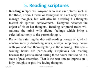 5. Reading scriptures
• Reading scriptures: Anyone who reads scriptures such as
the Bible, Koran, Geetha or Ramayana will not only learn to
manage thoughts, but will also be directing his thoughts
toward his spiritual achievement. Everyone becomes the
object of his or her thoughts. Reading scriptural truths will
saturate the mind with divine feelings which bring a
celestial harmony to the person doing it.
• Rather than starting the day with reading newspapers, which
contain mostly disturbing news, always keep holy books
with you and read them regularly in the morning. The semi-
waking hours are particularly auspicious for reading
because the passive mind during those hours tends to be in a
state of peak reception. That is the best time to impress on it
holy thoughts or positive loving thoughts.
5/21/2014 Madhusudan Rao.D.V. 9
 