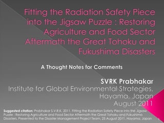 Fitting the Radiation Safety Piece into the Jigsaw Puzzle : Restoring Agriculture and Food Sector Aftermath the Great Tohoku and Fukushima Disasters A Thought Notes for Comments SVRK Prabhakar Institute for Global Environmental Strategies, Hayama, Japan August 2011 Suggested citation: Prabhakar S.V.R.K. 2011. Fitting the Radiation Safety Piece into the Jigsaw Puzzle : Restoring Agriculture and Food Sector Aftermath the Great Tohoku and Fukushima Disasters. Presented to the Disaster Management Project Team, 25 August 2011, Hayama, Japan 1 