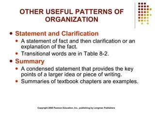 OTHER USEFUL PATTERNS OF ORGANIZATION Statement and Clarification A statement of fact and then clarification or an explanation of the fact. Transitional words are in Table 8-2. Summary A condensed statement that provides the key points of a larger idea or piece of writing. Summaries of textbook chapters are examples. Copyright 2008 Pearson Education, Inc., publishing by Longman Publishers 