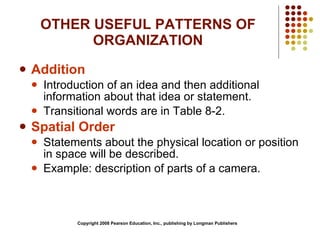 OTHER USEFUL PATTERNS OF ORGANIZATION Addition Introduction of an idea and then additional information about that idea or statement. Transitional words are in Table 8-2. Spatial Order Statements about the physical location or position in space will be described. Example: description of parts of a camera. Copyright 2008 Pearson Education, Inc., publishing by Longman Publishers 
