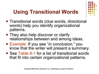 Using Transitional Words Transitional words (clue words, directional words) help you identify organizational patterns. They also help discover or clarify relationships between and among ideas. Example:  If you see “ in conclusion,”  you know that the writer will present a summary. See  Table 8-1  for a list of transitional words that fit into certain organizational patterns. Copyright 2008 Pearson Education, Inc., publishing by Longman Publishers 