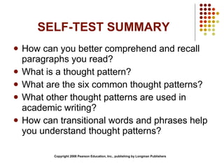 SELF-TEST SUMMARY How can you better comprehend and recall paragraphs you read? What is a thought pattern? What are the six common thought patterns? What other thought patterns are used in academic writing? How can transitional words and phrases help you understand thought patterns? Copyright 2008 Pearson Education, Inc., publishing by Longman Publishers 