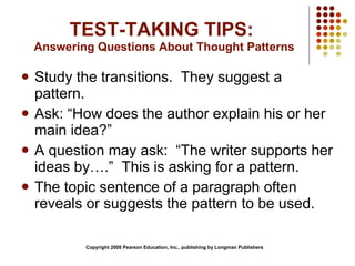 TEST-TAKING TIPS:  Answering Questions About Thought Patterns Study the transitions.  They suggest a pattern. Ask: “How does the author explain his or her main idea?” A question may ask:  “The writer supports her ideas by….”  This is asking for a pattern. The topic sentence of a paragraph often reveals or suggests the pattern to be used. Copyright 2008 Pearson Education, Inc., publishing by Longman Publishers 