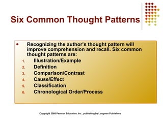 Six Common Thought Patterns Recognizing the author’s thought pattern will improve comprehension and recall. Six common thought patterns are:  Illustration/Example Definition Comparison/Contrast Cause/Effect Classification Chronological Order/Process Copyright 2008 Pearson Education, Inc., publishing by Longman Publishers 